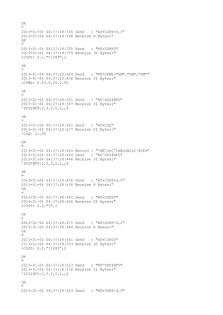 OK
"
2013-01-04 04:37:18:745   Send   : "AT+COPS=3,2"
2013-01-04 04:37:18:748   Receive 6 Bytes:"
OK
"
2013-01-04 04:37:18:755   Send   : "AT+COPS?
"
2013-01-04 04:37:18:759   Receive 30 Bytes:"
+COPS: 0,2,"51089",2

OK
"
2013-01-04 04:37:22:429 Send   : "AT+CPMS="SM","SM","SM""
2013-01-04 04:37:22:436 Receive 31 Bytes:"
+CPMS: 0,50,0,50,0,50

OK
"
2013-01-04 04:37:28:391 Send   : "AT^SYSINFO"
2013-01-04 04:37:28:397 Receive 31 Bytes:"
^SYSINFO:2,3,0,5,1,,4

OK
"
2013-01-04 04:37:28:401 Send   : "AT+CSQ"
2013-01-04 04:37:28:437 Receive 21 Bytes:"
+CSQ: 11,99

OK
"
2013-01-04 04:37:28:444 Record : "²éÑ¯µ±Ç°ÍøÂçµÄÏµÍ³Ä£Ê½"
2013-01-04 04:37:28:444 Send   : "AT^SYSINFO"
2013-01-04 04:37:28:448 Receive 31 Bytes:"
^SYSINFO:2,3,0,5,1,,4

OK
"
2013-01-04 04:37:28:456   Send   : "AT+COPS=3,0"
2013-01-04 04:37:28:458   Receive 6 Bytes:"
OK
"
2013-01-04 04:37:28:461   Send   : "AT+COPS?
"
2013-01-04 04:37:28:466   Receive 26 Bytes:"
+COPS: 0,0,"3",2

OK
"
2013-01-04 04:37:28:471   Send   : "AT+COPS=3,2"
2013-01-04 04:37:28:484   Receive 6 Bytes:"
OK
"
2013-01-04 04:37:28:491   Send   : "AT+COPS?
"
2013-01-04 04:37:28:503   Receive 30 Bytes:"
+COPS: 0,2,"51089",2

OK
"
2013-01-04 04:37:28:513 Send   : "AT^SYSINFO"
2013-01-04 04:37:28:516 Receive 31 Bytes:"
^SYSINFO:2,3,0,5,1,,4

OK
"
2013-01-04 04:37:28:523 Send     : "AT+COPS=3,0"
 