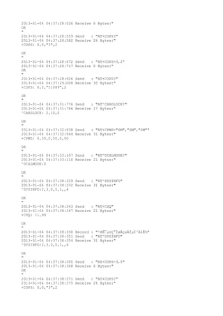 2013-01-04 04:37:28:526 Receive 6 Bytes:"
OK
"
2013-01-04 04:37:28:559 Send   : "AT+COPS?
"
2013-01-04 04:37:28:582 Receive 26 Bytes:"
+COPS: 0,0,"3",2

OK
"
2013-01-04 04:37:28:672   Send   : "AT+COPS=3,2"
2013-01-04 04:37:28:717   Receive 6 Bytes:"
OK
"
2013-01-04 04:37:28:926   Send   : "AT+COPS?
"
2013-01-04 04:37:29:008   Receive 30 Bytes:"
+COPS: 0,2,"51089",2

OK
"
2013-01-04 04:37:31:776 Send   : "AT^CARDLOCK?
"
2013-01-04 04:37:31:786 Receive 27 Bytes:"
^CARDLOCK: 2,10,0

OK
"
2013-01-04 04:37:32:938 Send   : "AT+CPMS="SM","SM","SM""
2013-01-04 04:37:32:944 Receive 31 Bytes:"
+CPMS: 0,50,0,50,0,50

OK
"
2013-01-04 04:37:33:107 Send   : "AT^DIALMODE?
"
2013-01-04 04:37:33:110 Receive 21 Bytes:"
^DIALMODE:0

OK
"
2013-01-04 04:37:38:329 Send   : "AT^SYSINFO"
2013-01-04 04:37:38:332 Receive 31 Bytes:"
^SYSINFO:2,3,0,5,1,,4

OK
"
2013-01-04 04:37:38:343 Send   : "AT+CSQ"
2013-01-04 04:37:38:347 Receive 21 Bytes:"
+CSQ: 11,99

OK
"
2013-01-04 04:37:38:350 Record : "²éÑ¯µ±Ç°ÍøÂçµÄÏµÍ³Ä£Ê½"
2013-01-04 04:37:38:351 Send   : "AT^SYSINFO"
2013-01-04 04:37:38:354 Receive 31 Bytes:"
^SYSINFO:2,3,0,5,1,,4

OK
"
2013-01-04 04:37:38:365   Send   : "AT+COPS=3,0"
2013-01-04 04:37:38:368   Receive 6 Bytes:"
OK
"
2013-01-04 04:37:38:371   Send   : "AT+COPS?
"
2013-01-04 04:37:38:375   Receive 26 Bytes:"
+COPS: 0,0,"3",2
 