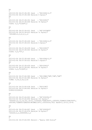 OK
"
2013-01-04 04:37:38:381   Send   : "AT+COPS=3,2"
2013-01-04 04:37:38:384   Receive 6 Bytes:"
OK
"
2013-01-04 04:37:38:391   Send   : "AT+COPS?
"
2013-01-04 04:37:38:400   Receive 30 Bytes:"
+COPS: 0,2,"51089",2

OK
"
2013-01-04 04:37:38:411 Send   : "AT^SYSINFO"
2013-01-04 04:37:38:413 Receive 31 Bytes:"
^SYSINFO:2,3,0,5,1,,4

OK
"
2013-01-04 04:37:38:430   Send   : "AT+COPS=3,0"
2013-01-04 04:37:38:433   Receive 6 Bytes:"
OK
"
2013-01-04 04:37:38:439   Send   : "AT+COPS?
"
2013-01-04 04:37:38:443   Receive 26 Bytes:"
+COPS: 0,0,"3",2

OK
"
2013-01-04 04:37:38:449   Send   : "AT+COPS=3,2"
2013-01-04 04:37:38:453   Receive 6 Bytes:"
OK
"
2013-01-04 04:37:38:459   Send   : "AT+COPS?
"
2013-01-04 04:37:38:461   Receive 30 Bytes:"
+COPS: 0,2,"51089",2

OK
"
2013-01-04 04:37:42:980 Send   : "AT+CPMS="SM","SM","SM""
2013-01-04 04:37:42:985 Receive 31 Bytes:"
+CPMS: 0,50,0,50,0,50

OK
"
2013-01-04 04:37:44:638 Send   : "AT+CIMI"
2013-01-04 04:37:44:642 Receive 25 Bytes:"
510891103304245

OK
"
2013-01-04 04:37:44:843 Send   : "AT^SYSCFG=?
"
2013-01-04 04:37:44:850 Receive 153 Bytes:"
^SYSCFG:(2,13,14,16),(0-3),((200000,"GSM1900"),(280000,"GSM850/GSM1900"),
(400380,"GSM900/GSM1800/WCDMA2100"),(3fffffff,"All Band")),(0-2),(0-4)

OK
"
2013-01-04 04:37:44:867 Send   : "AT^SYSCFG?
"
2013-01-04 04:37:44:876 Receive 34 Bytes:"
^SYSCFG:2,2,3FFFFFFF,1,2

OK
"
2013-01-04 04:37:44:905 Record : "Query SIM Status"
 