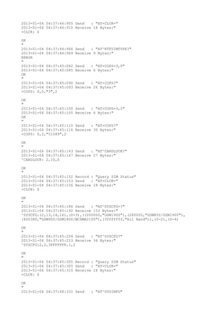 2013-01-04 04:37:44:905 Send   : "AT+CLCK="
2013-01-04 04:37:44:910 Receive 18 Bytes:"
+CLCK: 0

OK
"
2013-01-04 04:37:44:966   Send   : "AT^KTFSIMTYPE?
"
2013-01-04 04:37:44:969   Receive 9 Bytes:"
ERROR
"
2013-01-04 04:37:45:082   Send   : "AT+COPS=3,0"
2013-01-04 04:37:45:085   Receive 6 Bytes:"
OK
"
2013-01-04 04:37:45:090   Send   : "AT+COPS?
"
2013-01-04 04:37:45:093   Receive 26 Bytes:"
+COPS: 0,0,"3",2

OK
"
2013-01-04 04:37:45:100   Send   : "AT+COPS=3,2"
2013-01-04 04:37:45:105   Receive 6 Bytes:"
OK
"
2013-01-04 04:37:45:110   Send   : "AT+COPS?
"
2013-01-04 04:37:45:116   Receive 30 Bytes:"
+COPS: 0,2,"51089",2

OK
"
2013-01-04 04:37:45:143 Send   : "AT^CARDLOCK?
"
2013-01-04 04:37:45:147 Receive 27 Bytes:"
^CARDLOCK: 2,10,0

OK
"
2013-01-04 04:37:45:152 Record : "Query SIM Status"
2013-01-04 04:37:45:153 Send   : "AT+CLCK="
2013-01-04 04:37:45:156 Receive 18 Bytes:"
+CLCK: 0

OK
"
2013-01-04 04:37:45:186 Send   : "AT^SYSCFG=?
"
2013-01-04 04:37:45:192 Receive 153 Bytes:"
^SYSCFG:(2,13,14,16),(0-3),((200000,"GSM1900"),(280000,"GSM850/GSM1900"),
(400380,"GSM900/GSM1800/WCDMA2100"),(3fffffff,"All Band")),(0-2),(0-4)

OK
"
2013-01-04 04:37:45:204 Send   : "AT^SYSCFG?
"
2013-01-04 04:37:45:213 Receive 34 Bytes:"
^SYSCFG:2,2,3FFFFFFF,1,2

OK
"
2013-01-04 04:37:45:305 Record : "Query SIM Status"
2013-01-04 04:37:45:305 Send   : "AT+CLCK="
2013-01-04 04:37:45:310 Receive 18 Bytes:"
+CLCK: 0

OK
"
2013-01-04 04:37:48:331 Send     : "AT^SYSINFO"
 