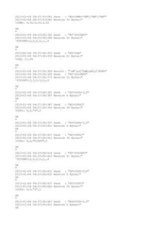2013-01-04 04:37:53:041 Send   : "AT+CPMS="SM","SM","SM""
2013-01-04 04:37:53:045 Receive 31 Bytes:"
+CPMS: 0,50,0,50,0,50

OK
"
2013-01-04 04:37:58:342 Send   : "AT^SYSINFO"
2013-01-04 04:37:58:346 Receive 31 Bytes:"
^SYSINFO:2,3,0,5,1,,4

OK
"
2013-01-04 04:37:58:355 Send   : "AT+CSQ"
2013-01-04 04:37:58:359 Receive 21 Bytes:"
+CSQ: 11,99

OK
"
2013-01-04 04:37:58:369 Record : "²éÑ¯µ±Ç°ÍøÂçµÄÏµÍ³Ä£Ê½"
2013-01-04 04:37:58:369 Send   : "AT^SYSINFO"
2013-01-04 04:37:58:372 Receive 31 Bytes:"
^SYSINFO:2,3,0,5,1,,4

OK
"
2013-01-04 04:37:58:381   Send   : "AT+COPS=3,0"
2013-01-04 04:37:58:387   Receive 6 Bytes:"
OK
"
2013-01-04 04:37:58:387   Send   : "AT+COPS?
"
2013-01-04 04:37:58:391   Receive 26 Bytes:"
+COPS: 0,0,"3",2

OK
"
2013-01-04 04:37:58:397   Send   : "AT+COPS=3,2"
2013-01-04 04:37:58:401   Receive 6 Bytes:"
OK
"
2013-01-04 04:37:58:407   Send   : "AT+COPS?
"
2013-01-04 04:37:58:412   Receive 30 Bytes:"
+COPS: 0,2,"51089",2

OK
"
2013-01-04 04:37:58:418 Send   : "AT^SYSINFO"
2013-01-04 04:37:58:422 Receive 31 Bytes:"
^SYSINFO:2,3,0,5,1,,4

OK
"
2013-01-04 04:37:58:431   Send   : "AT+COPS=3,0"
2013-01-04 04:37:58:435   Receive 6 Bytes:"
OK
"
2013-01-04 04:37:58:437   Send   : "AT+COPS?
"
2013-01-04 04:37:58:440   Receive 26 Bytes:"
+COPS: 0,0,"3",2

OK
"
2013-01-04 04:37:58:447 Send   : "AT+COPS=3,2"
2013-01-04 04:37:58:451 Receive 6 Bytes:"
OK
 
