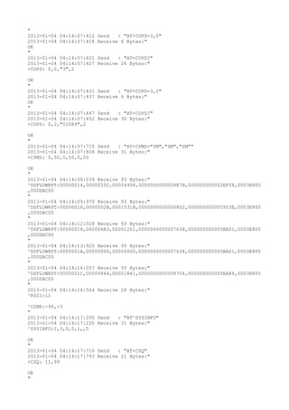 "
2013-01-04 04:14:07:412   Send   : "AT+COPS=3,0"
2013-01-04 04:14:07:418   Receive 6 Bytes:"
OK
"
2013-01-04 04:14:07:421   Send   : "AT+COPS?
"
2013-01-04 04:14:07:427   Receive 26 Bytes:"
+COPS: 0,0,"3",2

OK
"
2013-01-04 04:14:07:431   Send   : "AT+COPS=3,2"
2013-01-04 04:14:07:437   Receive 6 Bytes:"
OK
"
2013-01-04 04:14:07:447   Send   : "AT+COPS?
"
2013-01-04 04:14:07:452   Receive 30 Bytes:"
+COPS: 0,2,"51089",2

OK
"
2013-01-04 04:14:07:710 Send   : "AT+CPMS="SM","SM","SM""
2013-01-04 04:14:07:808 Receive 31 Bytes:"
+CPMS: 0,50,0,50,0,50

OK
"
2013-01-04 04:14:08:039 Receive 93 Bytes:"
^DSFLOWRPT:00000014,0000055C,00004908,0000000000004E7B,000000000002EF08,0003E800
,000DAC00
"
2013-01-04 04:14:09:970 Receive 93 Bytes:"
^DSFLOWRPT:00000016,00000D2B,0001531B,00000000000068D2,000000000005953E,0003E800
,000DAC00
"
2013-01-04 04:14:12:028 Receive 93 Bytes:"
^DSFLOWRPT:00000018,000006B3,00001261,0000000000007638,000000000005BA01,0003E800
,000DAC00
"
2013-01-04 04:14:13:920 Receive 93 Bytes:"
^DSFLOWRPT:0000001A,00000000,00000000,0000000000007638,000000000005BA01,0003E800
,000DAC00
"
2013-01-04 04:14:16:057 Receive 93 Bytes:"
^DSFLOWRPT:0000001C,00000866,00001841,0000000000008704,000000000005EA84,0003E800
,000DAC00
"
2013-01-04 04:14:16:564 Receive 28 Bytes:"
^RSSI:11

^CSNR:-90,-3
"
2013-01-04 04:14:17:200 Send   : "AT^SYSINFO"
2013-01-04 04:14:17:220 Receive 31 Bytes:"
^SYSINFO:2,3,0,5,1,,5

OK
"
2013-01-04 04:14:17:716 Send   : "AT+CSQ"
2013-01-04 04:14:17:793 Receive 21 Bytes:"
+CSQ: 11,99

OK
"
 