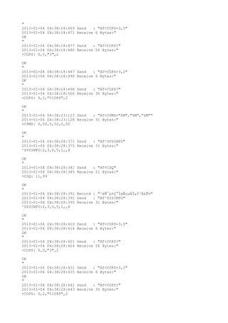 "
2013-01-04 04:38:18:469   Send   : "AT+COPS=3,0"
2013-01-04 04:38:18:471   Receive 6 Bytes:"
OK
"
2013-01-04 04:38:18:477   Send   : "AT+COPS?
"
2013-01-04 04:38:18:480   Receive 26 Bytes:"
+COPS: 0,0,"3",2

OK
"
2013-01-04 04:38:18:487   Send   : "AT+COPS=3,2"
2013-01-04 04:38:18:490   Receive 6 Bytes:"
OK
"
2013-01-04 04:38:18:498   Send   : "AT+COPS?
"
2013-01-04 04:38:18:506   Receive 30 Bytes:"
+COPS: 0,2,"51089",2

OK
"
2013-01-04 04:38:23:123 Send   : "AT+CPMS="SM","SM","SM""
2013-01-04 04:38:23:128 Receive 31 Bytes:"
+CPMS: 0,50,0,50,0,50

OK
"
2013-01-04 04:38:28:371 Send   : "AT^SYSINFO"
2013-01-04 04:38:28:375 Receive 31 Bytes:"
^SYSINFO:2,3,0,5,1,,4

OK
"
2013-01-04 04:38:28:381 Send   : "AT+CSQ"
2013-01-04 04:38:28:385 Receive 21 Bytes:"
+CSQ: 11,99

OK
"
2013-01-04 04:38:28:391 Record : "²éÑ¯µ±Ç°ÍøÂçµÄÏµÍ³Ä£Ê½"
2013-01-04 04:38:28:391 Send   : "AT^SYSINFO"
2013-01-04 04:38:28:395 Receive 31 Bytes:"
^SYSINFO:2,3,0,5,1,,4

OK
"
2013-01-04 04:38:28:410   Send   : "AT+COPS=3,0"
2013-01-04 04:38:28:414   Receive 6 Bytes:"
OK
"
2013-01-04 04:38:28:421   Send   : "AT+COPS?
"
2013-01-04 04:38:28:424   Receive 26 Bytes:"
+COPS: 0,0,"3",2

OK
"
2013-01-04 04:38:28:431   Send   : "AT+COPS=3,2"
2013-01-04 04:38:28:435   Receive 6 Bytes:"
OK
"
2013-01-04 04:38:28:441   Send   : "AT+COPS?
"
2013-01-04 04:38:28:443   Receive 30 Bytes:"
+COPS: 0,2,"51089",2
 
