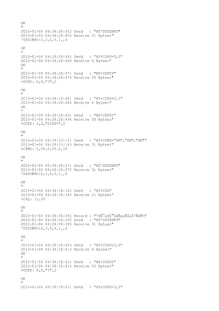 OK
"
2013-01-04 04:38:28:452 Send   : "AT^SYSINFO"
2013-01-04 04:38:28:455 Receive 31 Bytes:"
^SYSINFO:2,3,0,5,1,,4

OK
"
2013-01-04 04:38:28:462   Send   : "AT+COPS=3,0"
2013-01-04 04:38:28:466   Receive 6 Bytes:"
OK
"
2013-01-04 04:38:28:471   Send   : "AT+COPS?
"
2013-01-04 04:38:28:474   Receive 26 Bytes:"
+COPS: 0,0,"3",2

OK
"
2013-01-04 04:38:28:481   Send   : "AT+COPS=3,2"
2013-01-04 04:38:28:484   Receive 6 Bytes:"
OK
"
2013-01-04 04:38:28:491   Send   : "AT+COPS?
"
2013-01-04 04:38:28:494   Receive 30 Bytes:"
+COPS: 0,2,"51089",2

OK
"
2013-01-04 04:38:33:141 Send   : "AT+CPMS="SM","SM","SM""
2013-01-04 04:38:33:145 Receive 31 Bytes:"
+CPMS: 0,50,0,50,0,50

OK
"
2013-01-04 04:38:38:371 Send   : "AT^SYSINFO"
2013-01-04 04:38:38:373 Receive 31 Bytes:"
^SYSINFO:2,3,0,5,1,,4

OK
"
2013-01-04 04:38:38:382 Send   : "AT+CSQ"
2013-01-04 04:38:38:385 Receive 21 Bytes:"
+CSQ: 11,99

OK
"
2013-01-04 04:38:38:392 Record : "²éÑ¯µ±Ç°ÍøÂçµÄÏµÍ³Ä£Ê½"
2013-01-04 04:38:38:392 Send   : "AT^SYSINFO"
2013-01-04 04:38:38:395 Receive 31 Bytes:"
^SYSINFO:2,3,0,5,1,,4

OK
"
2013-01-04 04:38:38:405   Send   : "AT+COPS=3,0"
2013-01-04 04:38:38:410   Receive 6 Bytes:"
OK
"
2013-01-04 04:38:38:411   Send   : "AT+COPS?
"
2013-01-04 04:38:38:414   Receive 26 Bytes:"
+COPS: 0,0,"3",2

OK
"
2013-01-04 04:38:38:421 Send     : "AT+COPS=3,2"
 