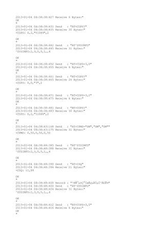 2013-01-04 04:38:38:427 Receive 6 Bytes:"
OK
"
2013-01-04 04:38:38:431 Send   : "AT+COPS?
"
2013-01-04 04:38:38:435 Receive 30 Bytes:"
+COPS: 0,2,"51089",2

OK
"
2013-01-04 04:38:38:442 Send   : "AT^SYSINFO"
2013-01-04 04:38:38:445 Receive 31 Bytes:"
^SYSINFO:2,3,0,5,1,,4

OK
"
2013-01-04 04:38:38:452   Send   : "AT+COPS=3,0"
2013-01-04 04:38:38:455   Receive 6 Bytes:"
OK
"
2013-01-04 04:38:38:461   Send   : "AT+COPS?
"
2013-01-04 04:38:38:465   Receive 26 Bytes:"
+COPS: 0,0,"3",2

OK
"
2013-01-04 04:38:38:471   Send   : "AT+COPS=3,2"
2013-01-04 04:38:38:475   Receive 6 Bytes:"
OK
"
2013-01-04 04:38:38:481   Send   : "AT+COPS?
"
2013-01-04 04:38:38:483   Receive 30 Bytes:"
+COPS: 0,2,"51089",2

OK
"
2013-01-04 04:38:43:168 Send   : "AT+CPMS="SM","SM","SM""
2013-01-04 04:38:43:175 Receive 31 Bytes:"
+CPMS: 0,50,0,50,0,50

OK
"
2013-01-04 04:38:48:385 Send   : "AT^SYSINFO"
2013-01-04 04:38:48:388 Receive 31 Bytes:"
^SYSINFO:2,3,0,5,1,,4

OK
"
2013-01-04 04:38:48:390 Send   : "AT+CSQ"
2013-01-04 04:38:48:394 Receive 21 Bytes:"
+CSQ: 11,99

OK
"
2013-01-04 04:38:48:400 Record : "²éÑ¯µ±Ç°ÍøÂçµÄÏµÍ³Ä£Ê½"
2013-01-04 04:38:48:400 Send   : "AT^SYSINFO"
2013-01-04 04:38:48:404 Receive 31 Bytes:"
^SYSINFO:2,3,0,5,1,,4

OK
"
2013-01-04 04:38:48:412 Send   : "AT+COPS=3,0"
2013-01-04 04:38:48:416 Receive 6 Bytes:"
OK
"
 