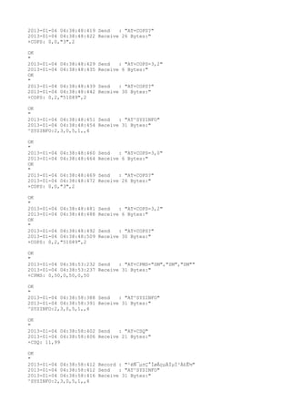 2013-01-04 04:38:48:419 Send   : "AT+COPS?
"
2013-01-04 04:38:48:422 Receive 26 Bytes:"
+COPS: 0,0,"3",2

OK
"
2013-01-04 04:38:48:429   Send   : "AT+COPS=3,2"
2013-01-04 04:38:48:435   Receive 6 Bytes:"
OK
"
2013-01-04 04:38:48:439   Send   : "AT+COPS?
"
2013-01-04 04:38:48:442   Receive 30 Bytes:"
+COPS: 0,2,"51089",2

OK
"
2013-01-04 04:38:48:451 Send   : "AT^SYSINFO"
2013-01-04 04:38:48:454 Receive 31 Bytes:"
^SYSINFO:2,3,0,5,1,,4

OK
"
2013-01-04 04:38:48:460   Send   : "AT+COPS=3,0"
2013-01-04 04:38:48:464   Receive 6 Bytes:"
OK
"
2013-01-04 04:38:48:469   Send   : "AT+COPS?
"
2013-01-04 04:38:48:472   Receive 26 Bytes:"
+COPS: 0,0,"3",2

OK
"
2013-01-04 04:38:48:481   Send   : "AT+COPS=3,2"
2013-01-04 04:38:48:488   Receive 6 Bytes:"
OK
"
2013-01-04 04:38:48:492   Send   : "AT+COPS?
"
2013-01-04 04:38:48:509   Receive 30 Bytes:"
+COPS: 0,2,"51089",2

OK
"
2013-01-04 04:38:53:232 Send   : "AT+CPMS="SM","SM","SM""
2013-01-04 04:38:53:237 Receive 31 Bytes:"
+CPMS: 0,50,0,50,0,50

OK
"
2013-01-04 04:38:58:388 Send   : "AT^SYSINFO"
2013-01-04 04:38:58:391 Receive 31 Bytes:"
^SYSINFO:2,3,0,5,1,,4

OK
"
2013-01-04 04:38:58:402 Send   : "AT+CSQ"
2013-01-04 04:38:58:406 Receive 21 Bytes:"
+CSQ: 11,99

OK
"
2013-01-04 04:38:58:412 Record : "²éÑ¯µ±Ç°ÍøÂçµÄÏµÍ³Ä£Ê½"
2013-01-04 04:38:58:412 Send   : "AT^SYSINFO"
2013-01-04 04:38:58:416 Receive 31 Bytes:"
^SYSINFO:2,3,0,5,1,,4
 