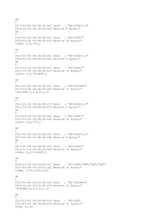 OK
"
2013-01-04 04:38:58:425   Send   : "AT+COPS=3,0"
2013-01-04 04:38:58:429   Receive 6 Bytes:"
OK
"
2013-01-04 04:38:58:431   Send   : "AT+COPS?
"
2013-01-04 04:38:58:435   Receive 26 Bytes:"
+COPS: 0,0,"3",2

OK
"
2013-01-04 04:38:58:441   Send   : "AT+COPS=3,2"
2013-01-04 04:38:58:445   Receive 6 Bytes:"
OK
"
2013-01-04 04:38:58:451   Send   : "AT+COPS?
"
2013-01-04 04:38:58:453   Receive 30 Bytes:"
+COPS: 0,2,"51089",2

OK
"
2013-01-04 04:38:58:462 Send   : "AT^SYSINFO"
2013-01-04 04:38:58:465 Receive 31 Bytes:"
^SYSINFO:2,3,0,5,1,,4

OK
"
2013-01-04 04:38:58:473   Send   : "AT+COPS=3,0"
2013-01-04 04:38:58:476   Receive 6 Bytes:"
OK
"
2013-01-04 04:38:58:481   Send   : "AT+COPS?
"
2013-01-04 04:38:58:484   Receive 26 Bytes:"
+COPS: 0,0,"3",2

OK
"
2013-01-04 04:38:58:491   Send   : "AT+COPS=3,2"
2013-01-04 04:38:58:496   Receive 6 Bytes:"
OK
"
2013-01-04 04:38:58:501   Send   : "AT+COPS?
"
2013-01-04 04:38:58:504   Receive 30 Bytes:"
+COPS: 0,2,"51089",2

OK
"
2013-01-04 04:39:03:317 Send   : "AT+CPMS="SM","SM","SM""
2013-01-04 04:39:03:322 Receive 31 Bytes:"
+CPMS: 0,50,0,50,0,50

OK
"
2013-01-04 04:39:08:400 Send   : "AT^SYSINFO"
2013-01-04 04:39:08:404 Receive 31 Bytes:"
^SYSINFO:2,3,0,5,1,,4

OK
"
2013-01-04 04:39:08:414 Send   : "AT+CSQ"
2013-01-04 04:39:08:416 Receive 21 Bytes:"
+CSQ: 11,99
 