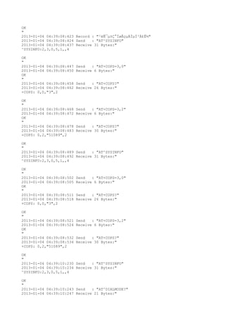 OK
"
2013-01-04 04:39:08:423 Record : "²éÑ¯µ±Ç°ÍøÂçµÄÏµÍ³Ä£Ê½"
2013-01-04 04:39:08:424 Send   : "AT^SYSINFO"
2013-01-04 04:39:08:437 Receive 31 Bytes:"
^SYSINFO:2,3,0,5,1,,4

OK
"
2013-01-04 04:39:08:447   Send   : "AT+COPS=3,0"
2013-01-04 04:39:08:450   Receive 6 Bytes:"
OK
"
2013-01-04 04:39:08:458   Send   : "AT+COPS?
"
2013-01-04 04:39:08:462   Receive 26 Bytes:"
+COPS: 0,0,"3",2

OK
"
2013-01-04 04:39:08:468   Send   : "AT+COPS=3,2"
2013-01-04 04:39:08:472   Receive 6 Bytes:"
OK
"
2013-01-04 04:39:08:478   Send   : "AT+COPS?
"
2013-01-04 04:39:08:483   Receive 30 Bytes:"
+COPS: 0,2,"51089",2

OK
"
2013-01-04 04:39:08:489 Send   : "AT^SYSINFO"
2013-01-04 04:39:08:492 Receive 31 Bytes:"
^SYSINFO:2,3,0,5,1,,4

OK
"
2013-01-04 04:39:08:502   Send   : "AT+COPS=3,0"
2013-01-04 04:39:08:505   Receive 6 Bytes:"
OK
"
2013-01-04 04:39:08:511   Send   : "AT+COPS?
"
2013-01-04 04:39:08:518   Receive 26 Bytes:"
+COPS: 0,0,"3",2

OK
"
2013-01-04 04:39:08:521   Send   : "AT+COPS=3,2"
2013-01-04 04:39:08:524   Receive 6 Bytes:"
OK
"
2013-01-04 04:39:08:532   Send   : "AT+COPS?
"
2013-01-04 04:39:08:534   Receive 30 Bytes:"
+COPS: 0,2,"51089",2

OK
"
2013-01-04 04:39:10:230 Send   : "AT^SYSINFO"
2013-01-04 04:39:10:234 Receive 31 Bytes:"
^SYSINFO:2,3,0,5,1,,4

OK
"
2013-01-04 04:39:10:243 Send   : "AT^DIALMODE?
"
2013-01-04 04:39:10:247 Receive 21 Bytes:"
 