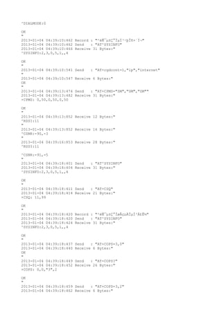 ^DIALMODE:0

OK
"
2013-01-04 04:39:10:462 Record : "²éÑ¯µ±Ç°ÏµÍ³·þÎñ×´Ì¬"
2013-01-04 04:39:10:462 Send   : "AT^SYSINFO"
2013-01-04 04:39:10:466 Receive 31 Bytes:"
^SYSINFO:2,3,0,5,1,,4

OK
"
2013-01-04 04:39:10:541   Send   : "AT+cgdcont=1,"ip","internet"
"
2013-01-04 04:39:10:547   Receive 6 Bytes:"
OK
"
2013-01-04 04:39:13:474   Send   : "AT+CPMS="SM","SM","SM""
2013-01-04 04:39:13:482   Receive 31 Bytes:"
+CPMS: 0,50,0,50,0,50

OK
"
2013-01-04 04:39:13:852 Receive 12 Bytes:"
^RSSI:11
"
2013-01-04 04:39:13:852 Receive 16 Bytes:"
^CSNR:-90,-3
"
2013-01-04 04:39:16:853 Receive 28 Bytes:"
^RSSI:11

^CSNR:-91,-5
"
2013-01-04 04:39:18:401 Send   : "AT^SYSINFO"
2013-01-04 04:39:18:404 Receive 31 Bytes:"
^SYSINFO:2,3,0,5,1,,4

OK
"
2013-01-04 04:39:18:411 Send   : "AT+CSQ"
2013-01-04 04:39:18:414 Receive 21 Bytes:"
+CSQ: 11,99

OK
"
2013-01-04 04:39:18:420 Record : "²éÑ¯µ±Ç°ÍøÂçµÄÏµÍ³Ä£Ê½"
2013-01-04 04:39:18:420 Send   : "AT^SYSINFO"
2013-01-04 04:39:18:424 Receive 31 Bytes:"
^SYSINFO:2,3,0,5,1,,4

OK
"
2013-01-04 04:39:18:437   Send   : "AT+COPS=3,0"
2013-01-04 04:39:18:440   Receive 6 Bytes:"
OK
"
2013-01-04 04:39:18:449   Send   : "AT+COPS?
"
2013-01-04 04:39:18:452   Receive 26 Bytes:"
+COPS: 0,0,"3",2

OK
"
2013-01-04 04:39:18:459 Send   : "AT+COPS=3,2"
2013-01-04 04:39:18:462 Receive 6 Bytes:"
 