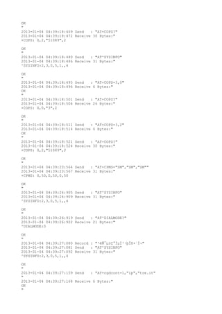 OK
"
2013-01-04 04:39:18:469 Send   : "AT+COPS?
"
2013-01-04 04:39:18:472 Receive 30 Bytes:"
+COPS: 0,2,"51089",2

OK
"
2013-01-04 04:39:18:480 Send   : "AT^SYSINFO"
2013-01-04 04:39:18:486 Receive 31 Bytes:"
^SYSINFO:2,3,0,5,1,,4

OK
"
2013-01-04 04:39:18:493   Send   : "AT+COPS=3,0"
2013-01-04 04:39:18:496   Receive 6 Bytes:"
OK
"
2013-01-04 04:39:18:501   Send   : "AT+COPS?
"
2013-01-04 04:39:18:504   Receive 26 Bytes:"
+COPS: 0,0,"3",2

OK
"
2013-01-04 04:39:18:511   Send   : "AT+COPS=3,2"
2013-01-04 04:39:18:514   Receive 6 Bytes:"
OK
"
2013-01-04 04:39:18:521   Send   : "AT+COPS?
"
2013-01-04 04:39:18:524   Receive 30 Bytes:"
+COPS: 0,2,"51089",2

OK
"
2013-01-04 04:39:23:564 Send   : "AT+CPMS="SM","SM","SM""
2013-01-04 04:39:23:567 Receive 31 Bytes:"
+CPMS: 0,50,0,50,0,50

OK
"
2013-01-04 04:39:26:905 Send   : "AT^SYSINFO"
2013-01-04 04:39:26:909 Receive 31 Bytes:"
^SYSINFO:2,3,0,5,1,,4

OK
"
2013-01-04 04:39:26:919 Send   : "AT^DIALMODE?
"
2013-01-04 04:39:26:922 Receive 21 Bytes:"
^DIALMODE:0

OK
"
2013-01-04 04:39:27:080 Record : "²éÑ¯µ±Ç°ÏµÍ³·þÎñ×´Ì¬"
2013-01-04 04:39:27:081 Send   : "AT^SYSINFO"
2013-01-04 04:39:27:092 Receive 31 Bytes:"
^SYSINFO:2,3,0,5,1,,4

OK
"
2013-01-04 04:39:27:159 Send   : "AT+cgdcont=1,"ip","tre.it"
"
2013-01-04 04:39:27:168 Receive 6 Bytes:"
OK
"
 