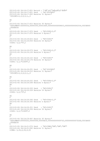2013-01-04 04:14:17:851 Record : "²éÑ¯µ±Ç°ÍøÂçµÄÏµÍ³Ä£Ê½"
2013-01-04 04:14:17:851 Send   : "AT^SYSINFO"
2013-01-04 04:14:17:902 Receive 31 Bytes:"
^SYSINFO:2,3,0,5,1,,5

OK
"
2013-01-04 04:14:17:915 Receive 93 Bytes:"
^DSFLOWRPT:0000001E,0000035F,00001D68,0000000000008DC3,0000000000062554,0003E800
,000DAC00
"
2013-01-04 04:14:17:970 Send   : "AT+COPS=3,0"
2013-01-04 04:14:17:975 Receive 6 Bytes:"
OK
"
2013-01-04 04:14:18:023 Send   : "AT+COPS?
"
2013-01-04 04:14:18:054 Receive 26 Bytes:"
+COPS: 0,0,"3",2

OK
"
2013-01-04 04:14:18:079   Send   : "AT+COPS=3,2"
2013-01-04 04:14:18:126   Receive 6 Bytes:"
OK
"
2013-01-04 04:14:18:163   Send   : "AT+COPS?
"
2013-01-04 04:14:18:178   Receive 30 Bytes:"
+COPS: 0,2,"51089",2

OK
"
2013-01-04 04:14:18:201 Send   : "AT^SYSINFO"
2013-01-04 04:14:18:212 Receive 31 Bytes:"
^SYSINFO:2,3,0,5,1,,5

OK
"
2013-01-04 04:14:18:252   Send   : "AT+COPS=3,0"
2013-01-04 04:14:18:268   Receive 6 Bytes:"
OK
"
2013-01-04 04:14:18:320   Send   : "AT+COPS?
"
2013-01-04 04:14:18:328   Receive 26 Bytes:"
+COPS: 0,0,"3",2

OK
"
2013-01-04 04:14:18:340   Send   : "AT+COPS=3,2"
2013-01-04 04:14:18:343   Receive 6 Bytes:"
OK
"
2013-01-04 04:14:18:351   Send   : "AT+COPS?
"
2013-01-04 04:14:18:356   Receive 30 Bytes:"
+COPS: 0,2,"51089",2

OK
"
2013-01-04 04:14:19:947 Receive 93 Bytes:"
^DSFLOWRPT:00000020,00000508,00006EC4,00000000000097D3,00000000000702DD,0003E800
,000DAC00
"
2013-01-04 04:14:21:076 Send   : "AT+CPMS="SM","SM","SM""
2013-01-04 04:14:21:082 Receive 31 Bytes:"
+CPMS: 0,50,0,50,0,50
 