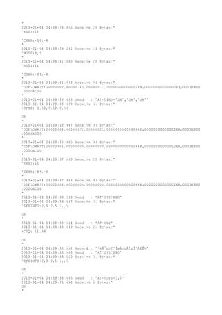 "
2013-01-04 04:39:28:856 Receive 28 Bytes:"
^RSSI:11

^CSNR:-90,-4
"
2013-01-04 04:39:29:241 Receive 13 Bytes:"
^MODE:5,5
"
2013-01-04 04:39:31:880 Receive 28 Bytes:"
^RSSI:11

^CSNR:-89,-4
"
2013-01-04 04:39:31:948 Receive 93 Bytes:"
^DSFLOWRPT:00000002,00000145,00000071,000000000000028B,00000000000000E3,0003E800
,000DAC00
"
2013-01-04 04:39:33:633 Send   : "AT+CPMS="SM","SM","SM""
2013-01-04 04:39:33:639 Receive 31 Bytes:"
+CPMS: 0,50,0,50,0,50

OK
"
2013-01-04 04:39:33:947 Receive 93 Bytes:"
^DSFLOWRPT:00000004,000000F2,000000C1,000000000000046F,0000000000000266,0003E800
,000DAC00
"
2013-01-04 04:39:35:985 Receive 93 Bytes:"
^DSFLOWRPT:00000006,00000000,00000000,000000000000046F,0000000000000266,0003E800
,000DAC00
"
2013-01-04 04:39:37:860 Receive 28 Bytes:"
^RSSI:11

^CSNR:-89,-4
"
2013-01-04 04:39:37:948 Receive 93 Bytes:"
^DSFLOWRPT:00000008,00000000,00000000,000000000000046F,0000000000000266,0003E800
,000DAC00
"
2013-01-04 04:39:38:533 Send   : "AT^SYSINFO"
2013-01-04 04:39:38:537 Receive 31 Bytes:"
^SYSINFO:2,3,0,5,1,,5

OK
"
2013-01-04 04:39:38:544 Send   : "AT+CSQ"
2013-01-04 04:39:38:549 Receive 21 Bytes:"
+CSQ: 11,99

OK
"
2013-01-04 04:39:38:552 Record : "²éÑ¯µ±Ç°ÍøÂçµÄÏµÍ³Ä£Ê½"
2013-01-04 04:39:38:553 Send   : "AT^SYSINFO"
2013-01-04 04:39:38:560 Receive 31 Bytes:"
^SYSINFO:2,3,0,5,1,,5

OK
"
2013-01-04 04:39:38:695 Send   : "AT+COPS=3,0"
2013-01-04 04:39:38:698 Receive 6 Bytes:"
OK
"
 