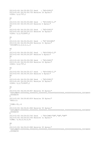 2013-01-04 04:39:38:723 Send   : "AT+COPS?
"
2013-01-04 04:39:38:736 Receive 26 Bytes:"
+COPS: 0,0,"3",2

OK
"
2013-01-04 04:39:39:088   Send   : "AT+COPS=3,2"
2013-01-04 04:39:39:103   Receive 6 Bytes:"
OK
"
2013-01-04 04:39:39:150   Send   : "AT+COPS?
"
2013-01-04 04:39:39:153   Receive 30 Bytes:"
+COPS: 0,2,"51089",2

OK
"
2013-01-04 04:39:39:201 Send   : "AT^SYSINFO"
2013-01-04 04:39:39:204 Receive 31 Bytes:"
^SYSINFO:2,3,0,5,1,,5

OK
"
2013-01-04 04:39:39:282   Send   : "AT+COPS=3,0"
2013-01-04 04:39:39:287   Receive 6 Bytes:"
OK
"
2013-01-04 04:39:39:298   Send   : "AT+COPS?
"
2013-01-04 04:39:39:304   Receive 26 Bytes:"
+COPS: 0,0,"3",2

OK
"
2013-01-04 04:39:39:317   Send   : "AT+COPS=3,2"
2013-01-04 04:39:39:324   Receive 6 Bytes:"
OK
"
2013-01-04 04:39:39:348   Send   : "AT+COPS?
"
2013-01-04 04:39:39:351   Receive 30 Bytes:"
+COPS: 0,2,"51089",2

OK
"
2013-01-04 04:39:39:947 Receive 93 Bytes:"
^DSFLOWRPT:0000000A,00000000,00000000,000000000000046F,0000000000000266,0003E800
,000DAC00
"
2013-01-04 04:39:40:859 Receive 28 Bytes:"
^RSSI:11

^CSNR:-91,-4
"
2013-01-04 04:39:41:948 Receive 93 Bytes:"
^DSFLOWRPT:0000000C,00000000,00000000,000000000000046F,0000000000000266,0003E800
,000DAC00
"
2013-01-04 04:39:43:760 Send   : "AT+CPMS="SM","SM","SM""
2013-01-04 04:39:43:766 Receive 31 Bytes:"
+CPMS: 0,50,0,50,0,50

OK
"
2013-01-04 04:39:43:948 Receive 93 Bytes:"
^DSFLOWRPT:0000000E,00000000,00000000,000000000000046F,0000000000000266,0003E800
,000DAC00
 