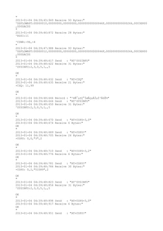 "
2013-01-04 04:39:45:949 Receive 93 Bytes:"
^DSFLOWRPT:00000010,00000000,00000000,000000000000046F,0000000000000266,0003E800
,000DAC00
"
2013-01-04 04:39:46:872 Receive 28 Bytes:"
^RSSI:11

^CSNR:-96,-4
"
2013-01-04 04:39:47:988 Receive 93 Bytes:"
^DSFLOWRPT:00000012,00000000,00000000,000000000000046F,0000000000000266,0003E800
,000DAC00
"
2013-01-04 04:39:48:617 Send   : "AT^SYSINFO"
2013-01-04 04:39:48:622 Receive 31 Bytes:"
^SYSINFO:2,3,0,5,1,,5

OK
"
2013-01-04 04:39:48:632 Send   : "AT+CSQ"
2013-01-04 04:39:48:635 Receive 21 Bytes:"
+CSQ: 11,99

OK
"
2013-01-04 04:39:48:644 Record : "²éÑ¯µ±Ç°ÍøÂçµÄÏµÍ³Ä£Ê½"
2013-01-04 04:39:48:644 Send   : "AT^SYSINFO"
2013-01-04 04:39:48:650 Receive 31 Bytes:"
^SYSINFO:2,3,0,5,1,,5

OK
"
2013-01-04 04:39:48:670   Send   : "AT+COPS=3,0"
2013-01-04 04:39:48:674   Receive 6 Bytes:"
OK
"
2013-01-04 04:39:48:689   Send   : "AT+COPS?
"
2013-01-04 04:39:48:705   Receive 26 Bytes:"
+COPS: 0,0,"3",2

OK
"
2013-01-04 04:39:48:710   Send   : "AT+COPS=3,2"
2013-01-04 04:39:48:776   Receive 6 Bytes:"
OK
"
2013-01-04 04:39:48:781   Send   : "AT+COPS?
"
2013-01-04 04:39:48:784   Receive 30 Bytes:"
+COPS: 0,2,"51089",2

OK
"
2013-01-04 04:39:48:823 Send   : "AT^SYSINFO"
2013-01-04 04:39:48:854 Receive 31 Bytes:"
^SYSINFO:2,3,0,5,1,,5

OK
"
2013-01-04 04:39:48:898 Send   : "AT+COPS=3,0"
2013-01-04 04:39:48:917 Receive 6 Bytes:"
OK
"
2013-01-04 04:39:48:951 Send   : "AT+COPS?
"
 