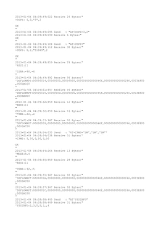 2013-01-04 04:39:49:022 Receive 26 Bytes:"
+COPS: 0,0,"3",2

OK
"
2013-01-04 04:39:49:095   Send   : "AT+COPS=3,2"
2013-01-04 04:39:49:099   Receive 6 Bytes:"
OK
"
2013-01-04 04:39:49:108   Send   : "AT+COPS?
"
2013-01-04 04:39:49:112   Receive 30 Bytes:"
+COPS: 0,2,"51089",2

OK
"
2013-01-04 04:39:49:859 Receive 28 Bytes:"
^RSSI:11

^CSNR:-90,-4
"
2013-01-04 04:39:49:992 Receive 93 Bytes:"
^DSFLOWRPT:00000014,00000000,00000000,000000000000046F,0000000000000266,0003E800
,000DAC00
"
2013-01-04 04:39:51:947 Receive 93 Bytes:"
^DSFLOWRPT:00000016,00000000,00000000,000000000000046F,0000000000000266,0003E800
,000DAC00
"
2013-01-04 04:39:52:859 Receive 12 Bytes:"
^RSSI:11
"
2013-01-04 04:39:52:859 Receive 16 Bytes:"
^CSNR:-86,-4
"
2013-01-04 04:39:53:947 Receive 93 Bytes:"
^DSFLOWRPT:00000018,00000000,00000000,000000000000046F,0000000000000266,0003E800
,000DAC00
"
2013-01-04 04:39:54:033 Send   : "AT+CPMS="SM","SM","SM""
2013-01-04 04:39:54:038 Receive 31 Bytes:"
+CPMS: 0,50,0,50,0,50

OK
"
2013-01-04 04:39:54:266 Receive 13 Bytes:"
^MODE:5,4
"
2013-01-04 04:39:55:859 Receive 28 Bytes:"
^RSSI:11

^CSNR:-92,-5
"
2013-01-04 04:39:55:947 Receive 93 Bytes:"
^DSFLOWRPT:0000001A,00000000,00000000,000000000000046F,0000000000000266,0003E800
,000DAC00
"
2013-01-04 04:39:57:947 Receive 93 Bytes:"
^DSFLOWRPT:0000001C,00000000,00000000,000000000000046F,0000000000000266,0003E800
,000DAC00
"
2013-01-04 04:39:58:445 Send   : "AT^SYSINFO"
2013-01-04 04:39:58:449 Receive 31 Bytes:"
^SYSINFO:2,3,0,5,1,,4
 