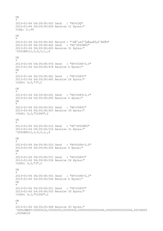 OK
"
2013-01-04 04:39:58:455 Send   : "AT+CSQ"
2013-01-04 04:39:58:458 Receive 21 Bytes:"
+CSQ: 11,99

OK
"
2013-01-04 04:39:58:462 Record : "²éÑ¯µ±Ç°ÍøÂçµÄÏµÍ³Ä£Ê½"
2013-01-04 04:39:58:462 Send   : "AT^SYSINFO"
2013-01-04 04:39:58:465 Receive 31 Bytes:"
^SYSINFO:2,3,0,5,1,,4

OK
"
2013-01-04 04:39:58:476   Send   : "AT+COPS=3,0"
2013-01-04 04:39:58:478   Receive 6 Bytes:"
OK
"
2013-01-04 04:39:58:481   Send   : "AT+COPS?
"
2013-01-04 04:39:58:485   Receive 26 Bytes:"
+COPS: 0,0,"3",2

OK
"
2013-01-04 04:39:58:491   Send   : "AT+COPS=3,2"
2013-01-04 04:39:58:495   Receive 6 Bytes:"
OK
"
2013-01-04 04:39:58:501   Send   : "AT+COPS?
"
2013-01-04 04:39:58:503   Receive 30 Bytes:"
+COPS: 0,2,"51089",2

OK
"
2013-01-04 04:39:58:512 Send   : "AT^SYSINFO"
2013-01-04 04:39:58:516 Receive 31 Bytes:"
^SYSINFO:2,3,0,5,1,,4

OK
"
2013-01-04 04:39:58:523   Send   : "AT+COPS=3,0"
2013-01-04 04:39:58:525   Receive 6 Bytes:"
OK
"
2013-01-04 04:39:58:531   Send   : "AT+COPS?
"
2013-01-04 04:39:58:534   Receive 26 Bytes:"
+COPS: 0,0,"3",2

OK
"
2013-01-04 04:39:58:541   Send   : "AT+COPS=3,2"
2013-01-04 04:39:58:544   Receive 6 Bytes:"
OK
"
2013-01-04 04:39:58:551   Send   : "AT+COPS?
"
2013-01-04 04:39:58:555   Receive 30 Bytes:"
+COPS: 0,2,"51089",2

OK
"
2013-01-04 04:39:59:948 Receive 93 Bytes:"
^DSFLOWRPT:0000001E,00000000,00000000,000000000000046F,0000000000000266,0003E800
,000DAC00
 