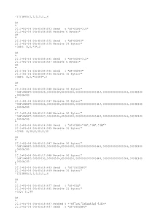 ^SYSINFO:2,3,0,5,1,,4

OK
"
2013-01-04 04:40:08:563   Send   : "AT+COPS=3,0"
2013-01-04 04:40:08:565   Receive 6 Bytes:"
OK
"
2013-01-04 04:40:08:571   Send   : "AT+COPS?
"
2013-01-04 04:40:08:575   Receive 26 Bytes:"
+COPS: 0,0,"3",2

OK
"
2013-01-04 04:40:08:581   Send   : "AT+COPS=3,2"
2013-01-04 04:40:08:587   Receive 6 Bytes:"
OK
"
2013-01-04 04:40:08:591   Send   : "AT+COPS?
"
2013-01-04 04:40:08:594   Receive 30 Bytes:"
+COPS: 0,2,"51089",2

OK
"
2013-01-04 04:40:09:948 Receive 93 Bytes:"
^DSFLOWRPT:00000028,00000000,00000000,000000000000046F,0000000000000266,0003E800
,000DAC00
"
2013-01-04 04:40:11:947 Receive 93 Bytes:"
^DSFLOWRPT:0000002A,00000000,00000000,000000000000046F,0000000000000266,0003E800
,000DAC00
"
2013-01-04 04:40:13:948 Receive 93 Bytes:"
^DSFLOWRPT:0000002C,00000000,00000000,000000000000046F,0000000000000266,0003E800
,000DAC00
"
2013-01-04 04:40:14:080 Send   : "AT+CPMS="SM","SM","SM""
2013-01-04 04:40:14:085 Receive 31 Bytes:"
+CPMS: 0,50,0,50,0,50

OK
"
2013-01-04 04:40:15:947 Receive 93 Bytes:"
^DSFLOWRPT:0000002E,00000000,00000000,000000000000046F,0000000000000266,0003E800
,000DAC00
"
2013-01-04 04:40:17:948 Receive 93 Bytes:"
^DSFLOWRPT:00000030,00000000,00000000,000000000000046F,0000000000000266,0003E800
,000DAC00
"
2013-01-04 04:40:18:463 Send   : "AT^SYSINFO"
2013-01-04 04:40:18:469 Receive 31 Bytes:"
^SYSINFO:2,3,0,5,1,,4

OK
"
2013-01-04 04:40:18:477 Send   : "AT+CSQ"
2013-01-04 04:40:18:481 Receive 21 Bytes:"
+CSQ: 11,99

OK
"
2013-01-04 04:40:18:487 Record : "²éÑ¯µ±Ç°ÍøÂçµÄÏµÍ³Ä£Ê½"
2013-01-04 04:40:18:487 Send   : "AT^SYSINFO"
 
