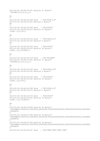 2013-01-04 04:40:18:491 Receive 31 Bytes:"
^SYSINFO:2,3,0,5,1,,4

OK
"
2013-01-04 04:40:18:499   Send   : "AT+COPS=3,0"
2013-01-04 04:40:18:502   Receive 6 Bytes:"
OK
"
2013-01-04 04:40:18:508   Send   : "AT+COPS?
"
2013-01-04 04:40:18:512   Receive 26 Bytes:"
+COPS: 0,0,"3",2

OK
"
2013-01-04 04:40:18:518   Send   : "AT+COPS=3,2"
2013-01-04 04:40:18:522   Receive 6 Bytes:"
OK
"
2013-01-04 04:40:18:528   Send   : "AT+COPS?
"
2013-01-04 04:40:18:530   Receive 30 Bytes:"
+COPS: 0,2,"51089",2

OK
"
2013-01-04 04:40:18:539 Send   : "AT^SYSINFO"
2013-01-04 04:40:18:542 Receive 31 Bytes:"
^SYSINFO:2,3,0,5,1,,4

OK
"
2013-01-04 04:40:18:549   Send   : "AT+COPS=3,0"
2013-01-04 04:40:18:552   Receive 6 Bytes:"
OK
"
2013-01-04 04:40:18:558   Send   : "AT+COPS?
"
2013-01-04 04:40:18:562   Receive 26 Bytes:"
+COPS: 0,0,"3",2

OK
"
2013-01-04 04:40:18:568   Send   : "AT+COPS=3,2"
2013-01-04 04:40:18:572   Receive 6 Bytes:"
OK
"
2013-01-04 04:40:18:578   Send   : "AT+COPS?
"
2013-01-04 04:40:18:581   Receive 30 Bytes:"
+COPS: 0,2,"51089",2

OK
"
2013-01-04 04:40:19:948 Receive 93 Bytes:"
^DSFLOWRPT:00000032,00000000,00000000,000000000000046F,0000000000000266,0003E800
,000DAC00
"
2013-01-04 04:40:21:948 Receive 93 Bytes:"
^DSFLOWRPT:00000034,00000000,00000000,000000000000046F,0000000000000266,0003E800
,000DAC00
"
2013-01-04 04:40:23:954 Receive 93 Bytes:"
^DSFLOWRPT:00000036,00000000,00000000,000000000000046F,0000000000000266,0003E800
,000DAC00
"
2013-01-04 04:40:24:207 Send   : "AT+CPMS="SM","SM","SM""
 