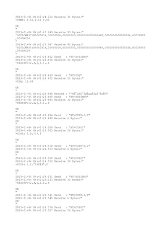 2013-01-04 04:40:24:212 Receive 31 Bytes:"
+CPMS: 0,50,0,50,0,50

OK
"
2013-01-04 04:40:25:949 Receive 93 Bytes:"
^DSFLOWRPT:00000038,00000000,00000000,000000000000046F,0000000000000266,0003E800
,000DAC00
"
2013-01-04 04:40:27:947 Receive 93 Bytes:"
^DSFLOWRPT:0000003A,00000000,00000000,000000000000046F,0000000000000266,0003E800
,000DAC00
"
2013-01-04 04:40:28:462 Send   : "AT^SYSINFO"
2013-01-04 04:40:28:465 Receive 31 Bytes:"
^SYSINFO:2,3,0,5,1,,4

OK
"
2013-01-04 04:40:28:469 Send   : "AT+CSQ"
2013-01-04 04:40:28:472 Receive 21 Bytes:"
+CSQ: 11,99

OK
"
2013-01-04 04:40:28:480 Record : "²éÑ¯µ±Ç°ÍøÂçµÄÏµÍ³Ä£Ê½"
2013-01-04 04:40:28:480 Send   : "AT^SYSINFO"
2013-01-04 04:40:28:484 Receive 31 Bytes:"
^SYSINFO:2,3,0,5,1,,4

OK
"
2013-01-04 04:40:28:496   Send   : "AT+COPS=3,0"
2013-01-04 04:40:28:499   Receive 6 Bytes:"
OK
"
2013-01-04 04:40:28:500   Send   : "AT+COPS?
"
2013-01-04 04:40:28:503   Receive 26 Bytes:"
+COPS: 0,0,"3",2

OK
"
2013-01-04 04:40:28:510   Send   : "AT+COPS=3,2"
2013-01-04 04:40:28:513   Receive 6 Bytes:"
OK
"
2013-01-04 04:40:28:520   Send   : "AT+COPS?
"
2013-01-04 04:40:28:522   Receive 30 Bytes:"
+COPS: 0,2,"51089",2

OK
"
2013-01-04 04:40:28:531 Send   : "AT^SYSINFO"
2013-01-04 04:40:28:533 Receive 31 Bytes:"
^SYSINFO:2,3,0,5,1,,4

OK
"
2013-01-04   04:40:28:541 Send   : "AT+COPS=3,0"
2013-01-04   04:40:28:545 Receive 6 Bytes:"
OK
"
2013-01-04   04:40:28:550 Send   : "AT+COPS?
"
2013-01-04   04:40:28:557 Receive 26 Bytes:"
 