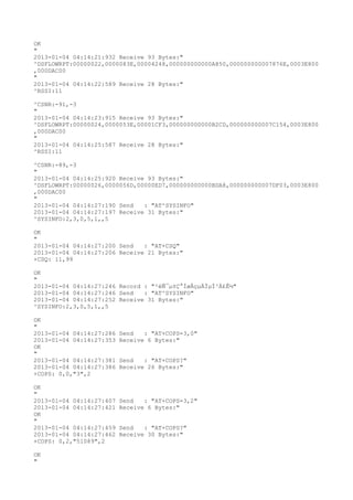OK
"
2013-01-04 04:14:21:932 Receive 93 Bytes:"
^DSFLOWRPT:00000022,0000083E,00004248,000000000000A850,000000000007876E,0003E800
,000DAC00
"
2013-01-04 04:14:22:589 Receive 28 Bytes:"
^RSSI:11

^CSNR:-91,-3
"
2013-01-04 04:14:23:915 Receive 93 Bytes:"
^DSFLOWRPT:00000024,0000053E,00001CF3,000000000000B2CD,000000000007C154,0003E800
,000DAC00
"
2013-01-04 04:14:25:587 Receive 28 Bytes:"
^RSSI:11

^CSNR:-89,-3
"
2013-01-04 04:14:25:920 Receive 93 Bytes:"
^DSFLOWRPT:00000026,0000056D,00000ED7,000000000000BDA8,000000000007DF03,0003E800
,000DAC00
"
2013-01-04 04:14:27:190 Send   : "AT^SYSINFO"
2013-01-04 04:14:27:197 Receive 31 Bytes:"
^SYSINFO:2,3,0,5,1,,5

OK
"
2013-01-04 04:14:27:200 Send   : "AT+CSQ"
2013-01-04 04:14:27:206 Receive 21 Bytes:"
+CSQ: 11,99

OK
"
2013-01-04 04:14:27:246 Record : "²éÑ¯µ±Ç°ÍøÂçµÄÏµÍ³Ä£Ê½"
2013-01-04 04:14:27:246 Send   : "AT^SYSINFO"
2013-01-04 04:14:27:252 Receive 31 Bytes:"
^SYSINFO:2,3,0,5,1,,5

OK
"
2013-01-04 04:14:27:286   Send   : "AT+COPS=3,0"
2013-01-04 04:14:27:353   Receive 6 Bytes:"
OK
"
2013-01-04 04:14:27:381   Send   : "AT+COPS?
"
2013-01-04 04:14:27:386   Receive 26 Bytes:"
+COPS: 0,0,"3",2

OK
"
2013-01-04 04:14:27:407   Send   : "AT+COPS=3,2"
2013-01-04 04:14:27:421   Receive 6 Bytes:"
OK
"
2013-01-04 04:14:27:459   Send   : "AT+COPS?
"
2013-01-04 04:14:27:462   Receive 30 Bytes:"
+COPS: 0,2,"51089",2

OK
"
 