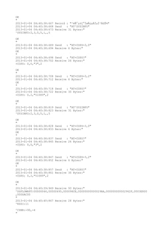 OK
"
2013-01-04 04:40:38:667 Record : "²éÑ¯µ±Ç°ÍøÂçµÄÏµÍ³Ä£Ê½"
2013-01-04 04:40:38:668 Send   : "AT^SYSINFO"
2013-01-04 04:40:38:673 Receive 31 Bytes:"
^SYSINFO:2,3,0,5,1,,5

OK
"
2013-01-04 04:40:38:689   Send   : "AT+COPS=3,0"
2013-01-04 04:40:38:694   Receive 6 Bytes:"
OK
"
2013-01-04 04:40:38:698   Send   : "AT+COPS?
"
2013-01-04 04:40:38:702   Receive 26 Bytes:"
+COPS: 0,0,"3",2

OK
"
2013-01-04 04:40:38:708   Send   : "AT+COPS=3,2"
2013-01-04 04:40:38:712   Receive 6 Bytes:"
OK
"
2013-01-04 04:40:38:718   Send   : "AT+COPS?
"
2013-01-04 04:40:38:722   Receive 30 Bytes:"
+COPS: 0,2,"51089",2

OK
"
2013-01-04 04:40:38:819 Send   : "AT^SYSINFO"
2013-01-04 04:40:38:823 Receive 31 Bytes:"
^SYSINFO:2,3,0,5,1,,5

OK
"
2013-01-04 04:40:38:828   Send   : "AT+COPS=3,0"
2013-01-04 04:40:38:833   Receive 6 Bytes:"
OK
"
2013-01-04 04:40:38:837   Send   : "AT+COPS?
"
2013-01-04 04:40:38:845   Receive 26 Bytes:"
+COPS: 0,0,"3",2

OK
"
2013-01-04 04:40:38:847   Send   : "AT+COPS=3,2"
2013-01-04 04:40:38:852   Receive 6 Bytes:"
OK
"
2013-01-04 04:40:38:857   Send   : "AT+COPS?
"
2013-01-04 04:40:38:861   Receive 30 Bytes:"
+COPS: 0,2,"51089",2

OK
"
2013-01-04 04:40:39:949 Receive 93 Bytes:"
^DSFLOWRPT:00000046,00000495,000098CE,00000000000029BA,000000000002962F,0003E800
,000DAC00
"
2013-01-04 04:40:40:867 Receive 28 Bytes:"
^RSSI:11

^CSNR:-90,-4
"
 