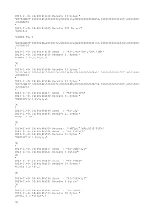 2013-01-04 04:40:41:968 Receive 93 Bytes:"
^DSFLOWRPT:00000048,00000050,00000014,0000000000002A5A,0000000000029657,0003E800
,000DAC00
"
2013-01-04 04:40:43:985 Receive 121 Bytes:"
^RSSI:11

^CSNR:-90,-4

^DSFLOWRPT:0000004A,00000372,00000672,000000000000313F,000000000002A33C,0003E800
,000DAC00
"
2013-01-04 04:40:44:758 Send   : "AT+CPMS="SM","SM","SM""
2013-01-04 04:40:44:765 Receive 31 Bytes:"
+CPMS: 0,50,0,50,0,50

OK
"
2013-01-04 04:40:45:948 Receive 93 Bytes:"
^DSFLOWRPT:0000004C,00000CC6,0000347D,0000000000004ACC,0000000000030C37,0003E800
,000DAC00
"
2013-01-04 04:40:47:946 Receive 93 Bytes:"
^DSFLOWRPT:0000004E,000000FC,00000E4E,0000000000004CC4,00000000000328D3,0003E800
,000DAC00
"
2013-01-04 04:40:48:477 Send   : "AT^SYSINFO"
2013-01-04 04:40:48:480 Receive 31 Bytes:"
^SYSINFO:2,3,0,5,1,,5

OK
"
2013-01-04 04:40:48:490 Send   : "AT+CSQ"
2013-01-04 04:40:48:493 Receive 21 Bytes:"
+CSQ: 11,99

OK
"
2013-01-04 04:40:48:500 Record : "²éÑ¯µ±Ç°ÍøÂçµÄÏµÍ³Ä£Ê½"
2013-01-04 04:40:48:500 Send   : "AT^SYSINFO"
2013-01-04 04:40:48:505 Receive 31 Bytes:"
^SYSINFO:2,3,0,5,1,,5

OK
"
2013-01-04 04:40:48:517   Send   : "AT+COPS=3,0"
2013-01-04 04:40:48:521   Receive 6 Bytes:"
OK
"
2013-01-04 04:40:48:529   Send   : "AT+COPS?
"
2013-01-04 04:40:48:534   Receive 26 Bytes:"
+COPS: 0,0,"3",2

OK
"
2013-01-04 04:40:48:539   Send   : "AT+COPS=3,2"
2013-01-04 04:40:48:542   Receive 6 Bytes:"
OK
"
2013-01-04 04:40:48:549   Send   : "AT+COPS?
"
2013-01-04 04:40:48:555   Receive 30 Bytes:"
+COPS: 0,2,"51089",2

OK
 