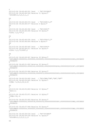 "
2013-01-04 04:40:48:561 Send   : "AT^SYSINFO"
2013-01-04 04:40:48:566 Receive 31 Bytes:"
^SYSINFO:2,3,0,5,1,,5

OK
"
2013-01-04 04:40:48:574   Send   : "AT+COPS=3,0"
2013-01-04 04:40:48:577   Receive 6 Bytes:"
OK
"
2013-01-04 04:40:48:582   Send   : "AT+COPS?
"
2013-01-04 04:40:48:586   Receive 26 Bytes:"
+COPS: 0,0,"3",2

OK
"
2013-01-04 04:40:48:595   Send   : "AT+COPS=3,2"
2013-01-04 04:40:48:604   Receive 6 Bytes:"
OK
"
2013-01-04 04:40:48:606   Send   : "AT+COPS?
"
2013-01-04 04:40:48:611   Receive 30 Bytes:"
+COPS: 0,2,"51089",2

OK
"
2013-01-04 04:40:49:947 Receive 93 Bytes:"
^DSFLOWRPT:00000050,00000000,00000000,0000000000004CC4,00000000000328D3,0003E800
,000DAC00
"
2013-01-04 04:40:51:950 Receive 93 Bytes:"
^DSFLOWRPT:00000052,00000142,00000092,0000000000004F48,00000000000329F7,0003E800
,000DAC00
"
2013-01-04 04:40:53:948 Receive 93 Bytes:"
^DSFLOWRPT:00000054,0000009D,000000C3,0000000000005083,0000000000032B7E,0003E800
,000DAC00
"
2013-01-04 04:40:54:840 Send   : "AT+CPMS="SM","SM","SM""
2013-01-04 04:40:54:845 Receive 31 Bytes:"
+CPMS: 0,50,0,50,0,50

OK
"
2013-01-04 04:40:55:869 Receive 12 Bytes:"
^RSSI:11
"
2013-01-04 04:40:55:871 Receive 16 Bytes:"
^CSNR:-92,-4
"
2013-01-04 04:40:55:950 Receive 93 Bytes:"
^DSFLOWRPT:00000056,0000001A,0000001A,00000000000050B7,0000000000032BB2,0003E800
,000DAC00
"
2013-01-04 04:40:57:948 Receive 93 Bytes:"
^DSFLOWRPT:00000058,00000000,00000000,00000000000050B7,0000000000032BB2,0003E800
,000DAC00
"
2013-01-04 04:40:58:534 Send   : "AT^SYSINFO"
2013-01-04 04:40:58:538 Receive 31 Bytes:"
^SYSINFO:2,3,0,5,1,,5

OK
 