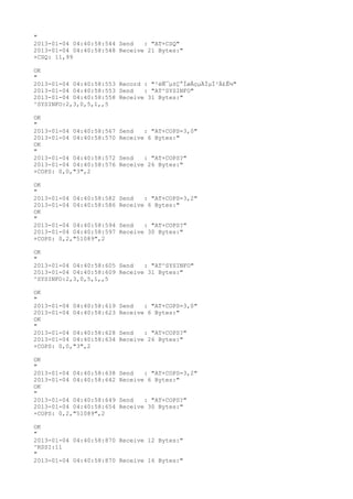 "
2013-01-04 04:40:58:544 Send   : "AT+CSQ"
2013-01-04 04:40:58:548 Receive 21 Bytes:"
+CSQ: 11,99

OK
"
2013-01-04 04:40:58:553 Record : "²éÑ¯µ±Ç°ÍøÂçµÄÏµÍ³Ä£Ê½"
2013-01-04 04:40:58:553 Send   : "AT^SYSINFO"
2013-01-04 04:40:58:558 Receive 31 Bytes:"
^SYSINFO:2,3,0,5,1,,5

OK
"
2013-01-04 04:40:58:567   Send   : "AT+COPS=3,0"
2013-01-04 04:40:58:570   Receive 6 Bytes:"
OK
"
2013-01-04 04:40:58:572   Send   : "AT+COPS?
"
2013-01-04 04:40:58:576   Receive 26 Bytes:"
+COPS: 0,0,"3",2

OK
"
2013-01-04 04:40:58:582   Send   : "AT+COPS=3,2"
2013-01-04 04:40:58:586   Receive 6 Bytes:"
OK
"
2013-01-04 04:40:58:594   Send   : "AT+COPS?
"
2013-01-04 04:40:58:597   Receive 30 Bytes:"
+COPS: 0,2,"51089",2

OK
"
2013-01-04 04:40:58:605 Send   : "AT^SYSINFO"
2013-01-04 04:40:58:609 Receive 31 Bytes:"
^SYSINFO:2,3,0,5,1,,5

OK
"
2013-01-04 04:40:58:619   Send   : "AT+COPS=3,0"
2013-01-04 04:40:58:623   Receive 6 Bytes:"
OK
"
2013-01-04 04:40:58:628   Send   : "AT+COPS?
"
2013-01-04 04:40:58:634   Receive 26 Bytes:"
+COPS: 0,0,"3",2

OK
"
2013-01-04 04:40:58:638   Send   : "AT+COPS=3,2"
2013-01-04 04:40:58:642   Receive 6 Bytes:"
OK
"
2013-01-04 04:40:58:649   Send   : "AT+COPS?
"
2013-01-04 04:40:58:654   Receive 30 Bytes:"
+COPS: 0,2,"51089",2

OK
"
2013-01-04 04:40:58:870 Receive 12 Bytes:"
^RSSI:11
"
2013-01-04 04:40:58:870 Receive 16 Bytes:"
 