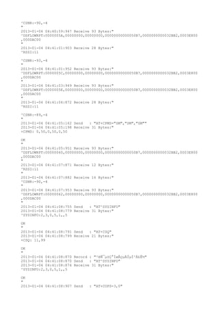 ^CSNR:-90,-4
"
2013-01-04 04:40:59:947 Receive 93 Bytes:"
^DSFLOWRPT:0000005A,00000000,00000000,00000000000050B7,0000000000032BB2,0003E800
,000DAC00
"
2013-01-04 04:41:01:903 Receive 28 Bytes:"
^RSSI:11

^CSNR:-93,-4
"
2013-01-04 04:41:01:952 Receive 93 Bytes:"
^DSFLOWRPT:0000005C,00000000,00000000,00000000000050B7,0000000000032BB2,0003E800
,000DAC00
"
2013-01-04 04:41:03:949 Receive 93 Bytes:"
^DSFLOWRPT:0000005E,00000000,00000000,00000000000050B7,0000000000032BB2,0003E800
,000DAC00
"
2013-01-04 04:41:04:872 Receive 28 Bytes:"
^RSSI:11

^CSNR:-89,-4
"
2013-01-04 04:41:05:162 Send   : "AT+CPMS="SM","SM","SM""
2013-01-04 04:41:05:198 Receive 31 Bytes:"
+CPMS: 0,50,0,50,0,50

OK
"
2013-01-04 04:41:05:951 Receive 93 Bytes:"
^DSFLOWRPT:00000060,00000000,00000000,00000000000050B7,0000000000032BB2,0003E800
,000DAC00
"
2013-01-04 04:41:07:871 Receive 12 Bytes:"
^RSSI:11
"
2013-01-04 04:41:07:882 Receive 16 Bytes:"
^CSNR:-90,-4
"
2013-01-04 04:41:07:953 Receive 93 Bytes:"
^DSFLOWRPT:00000062,00000000,00000000,00000000000050B7,0000000000032BB2,0003E800
,000DAC00
"
2013-01-04 04:41:08:755 Send   : "AT^SYSINFO"
2013-01-04 04:41:08:779 Receive 31 Bytes:"
^SYSINFO:2,3,0,5,1,,5

OK
"
2013-01-04 04:41:08:791 Send   : "AT+CSQ"
2013-01-04 04:41:08:799 Receive 21 Bytes:"
+CSQ: 11,99

OK
"
2013-01-04 04:41:08:870 Record : "²éÑ¯µ±Ç°ÍøÂçµÄÏµÍ³Ä£Ê½"
2013-01-04 04:41:08:870 Send   : "AT^SYSINFO"
2013-01-04 04:41:08:874 Receive 31 Bytes:"
^SYSINFO:2,3,0,5,1,,5

OK
"
2013-01-04 04:41:08:907 Send   : "AT+COPS=3,0"
 