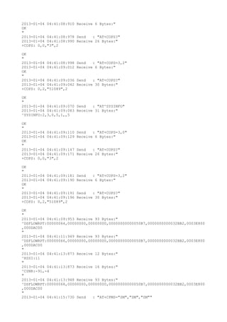 2013-01-04 04:41:08:910 Receive 6 Bytes:"
OK
"
2013-01-04 04:41:08:978 Send   : "AT+COPS?
"
2013-01-04 04:41:08:990 Receive 26 Bytes:"
+COPS: 0,0,"3",2

OK
"
2013-01-04 04:41:08:998   Send   : "AT+COPS=3,2"
2013-01-04 04:41:09:012   Receive 6 Bytes:"
OK
"
2013-01-04 04:41:09:036   Send   : "AT+COPS?
"
2013-01-04 04:41:09:042   Receive 30 Bytes:"
+COPS: 0,2,"51089",2

OK
"
2013-01-04 04:41:09:070 Send   : "AT^SYSINFO"
2013-01-04 04:41:09:083 Receive 31 Bytes:"
^SYSINFO:2,3,0,5,1,,5

OK
"
2013-01-04 04:41:09:110   Send   : "AT+COPS=3,0"
2013-01-04 04:41:09:129   Receive 6 Bytes:"
OK
"
2013-01-04 04:41:09:147   Send   : "AT+COPS?
"
2013-01-04 04:41:09:171   Receive 26 Bytes:"
+COPS: 0,0,"3",2

OK
"
2013-01-04 04:41:09:181   Send   : "AT+COPS=3,2"
2013-01-04 04:41:09:190   Receive 6 Bytes:"
OK
"
2013-01-04 04:41:09:191   Send   : "AT+COPS?
"
2013-01-04 04:41:09:196   Receive 30 Bytes:"
+COPS: 0,2,"51089",2

OK
"
2013-01-04 04:41:09:953 Receive 93 Bytes:"
^DSFLOWRPT:00000064,00000000,00000000,00000000000050B7,0000000000032BB2,0003E800
,000DAC00
"
2013-01-04 04:41:11:949 Receive 93 Bytes:"
^DSFLOWRPT:00000066,00000000,00000000,00000000000050B7,0000000000032BB2,0003E800
,000DAC00
"
2013-01-04 04:41:13:873 Receive 12 Bytes:"
^RSSI:11
"
2013-01-04 04:41:13:873 Receive 16 Bytes:"
^CSNR:-91,-4
"
2013-01-04 04:41:13:948 Receive 93 Bytes:"
^DSFLOWRPT:00000068,00000000,00000000,00000000000050B7,0000000000032BB2,0003E800
,000DAC00
"
2013-01-04 04:41:15:730 Send   : "AT+CPMS="SM","SM","SM""
 