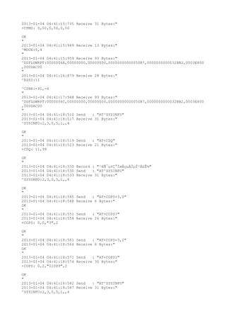 2013-01-04 04:41:15:735 Receive 31 Bytes:"
+CPMS: 0,50,0,50,0,50

OK
"
2013-01-04 04:41:15:949 Receive 13 Bytes:"
^MODE:5,4
"
2013-01-04 04:41:15:959 Receive 93 Bytes:"
^DSFLOWRPT:0000006A,00000000,00000000,00000000000050B7,0000000000032BB2,0003E800
,000DAC00
"
2013-01-04 04:41:16:879 Receive 28 Bytes:"
^RSSI:11

^CSNR:-91,-4
"
2013-01-04 04:41:17:948 Receive 93 Bytes:"
^DSFLOWRPT:0000006C,00000000,00000000,00000000000050B7,0000000000032BB2,0003E800
,000DAC00
"
2013-01-04 04:41:18:510 Send   : "AT^SYSINFO"
2013-01-04 04:41:18:517 Receive 31 Bytes:"
^SYSINFO:2,3,0,5,1,,4

OK
"
2013-01-04 04:41:18:519 Send   : "AT+CSQ"
2013-01-04 04:41:18:523 Receive 21 Bytes:"
+CSQ: 11,99

OK
"
2013-01-04 04:41:18:530 Record : "²éÑ¯µ±Ç°ÍøÂçµÄÏµÍ³Ä£Ê½"
2013-01-04 04:41:18:530 Send   : "AT^SYSINFO"
2013-01-04 04:41:18:533 Receive 31 Bytes:"
^SYSINFO:2,3,0,5,1,,4

OK
"
2013-01-04 04:41:18:545   Send   : "AT+COPS=3,0"
2013-01-04 04:41:18:548   Receive 6 Bytes:"
OK
"
2013-01-04 04:41:18:551   Send   : "AT+COPS?
"
2013-01-04 04:41:18:554   Receive 26 Bytes:"
+COPS: 0,0,"3",2

OK
"
2013-01-04 04:41:18:561   Send   : "AT+COPS=3,2"
2013-01-04 04:41:18:564   Receive 6 Bytes:"
OK
"
2013-01-04 04:41:18:571   Send   : "AT+COPS?
"
2013-01-04 04:41:18:574   Receive 30 Bytes:"
+COPS: 0,2,"51089",2

OK
"
2013-01-04 04:41:18:582 Send   : "AT^SYSINFO"
2013-01-04 04:41:18:587 Receive 31 Bytes:"
^SYSINFO:2,3,0,5,1,,4
 