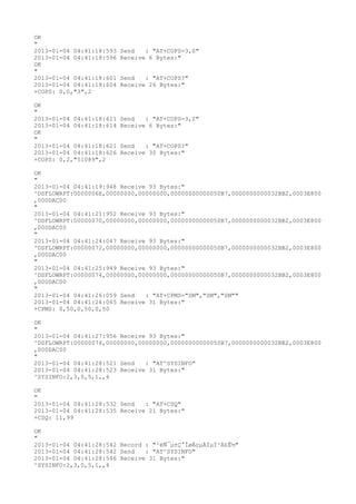 OK
"
2013-01-04 04:41:18:593   Send   : "AT+COPS=3,0"
2013-01-04 04:41:18:596   Receive 6 Bytes:"
OK
"
2013-01-04 04:41:18:601   Send   : "AT+COPS?
"
2013-01-04 04:41:18:604   Receive 26 Bytes:"
+COPS: 0,0,"3",2

OK
"
2013-01-04 04:41:18:611   Send   : "AT+COPS=3,2"
2013-01-04 04:41:18:614   Receive 6 Bytes:"
OK
"
2013-01-04 04:41:18:621   Send   : "AT+COPS?
"
2013-01-04 04:41:18:626   Receive 30 Bytes:"
+COPS: 0,2,"51089",2

OK
"
2013-01-04 04:41:19:948 Receive 93 Bytes:"
^DSFLOWRPT:0000006E,00000000,00000000,00000000000050B7,0000000000032BB2,0003E800
,000DAC00
"
2013-01-04 04:41:21:952 Receive 93 Bytes:"
^DSFLOWRPT:00000070,00000000,00000000,00000000000050B7,0000000000032BB2,0003E800
,000DAC00
"
2013-01-04 04:41:24:047 Receive 93 Bytes:"
^DSFLOWRPT:00000072,00000000,00000000,00000000000050B7,0000000000032BB2,0003E800
,000DAC00
"
2013-01-04 04:41:25:949 Receive 93 Bytes:"
^DSFLOWRPT:00000074,00000000,00000000,00000000000050B7,0000000000032BB2,0003E800
,000DAC00
"
2013-01-04 04:41:26:059 Send   : "AT+CPMS="SM","SM","SM""
2013-01-04 04:41:26:065 Receive 31 Bytes:"
+CPMS: 0,50,0,50,0,50

OK
"
2013-01-04 04:41:27:956 Receive 93 Bytes:"
^DSFLOWRPT:00000076,00000000,00000000,00000000000050B7,0000000000032BB2,0003E800
,000DAC00
"
2013-01-04 04:41:28:521 Send   : "AT^SYSINFO"
2013-01-04 04:41:28:523 Receive 31 Bytes:"
^SYSINFO:2,3,0,5,1,,4

OK
"
2013-01-04 04:41:28:532 Send   : "AT+CSQ"
2013-01-04 04:41:28:535 Receive 21 Bytes:"
+CSQ: 11,99

OK
"
2013-01-04 04:41:28:542 Record : "²éÑ¯µ±Ç°ÍøÂçµÄÏµÍ³Ä£Ê½"
2013-01-04 04:41:28:542 Send   : "AT^SYSINFO"
2013-01-04 04:41:28:546 Receive 31 Bytes:"
^SYSINFO:2,3,0,5,1,,4
 