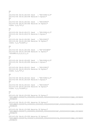 OK
"
2013-01-04 04:41:28:555   Send   : "AT+COPS=3,0"
2013-01-04 04:41:28:558   Receive 6 Bytes:"
OK
"
2013-01-04 04:41:28:561   Send   : "AT+COPS?
"
2013-01-04 04:41:28:564   Receive 26 Bytes:"
+COPS: 0,0,"3",2

OK
"
2013-01-04 04:41:28:571   Send   : "AT+COPS=3,2"
2013-01-04 04:41:28:574   Receive 6 Bytes:"
OK
"
2013-01-04 04:41:28:581   Send   : "AT+COPS?
"
2013-01-04 04:41:28:584   Receive 30 Bytes:"
+COPS: 0,2,"51089",2

OK
"
2013-01-04 04:41:28:592 Send   : "AT^SYSINFO"
2013-01-04 04:41:28:596 Receive 31 Bytes:"
^SYSINFO:2,3,0,5,1,,4

OK
"
2013-01-04 04:41:28:602   Send   : "AT+COPS=3,0"
2013-01-04 04:41:28:606   Receive 6 Bytes:"
OK
"
2013-01-04 04:41:28:611   Send   : "AT+COPS?
"
2013-01-04 04:41:28:614   Receive 26 Bytes:"
+COPS: 0,0,"3",2

OK
"
2013-01-04 04:41:28:621   Send   : "AT+COPS=3,2"
2013-01-04 04:41:28:624   Receive 6 Bytes:"
OK
"
2013-01-04 04:41:28:631   Send   : "AT+COPS?
"
2013-01-04 04:41:28:634   Receive 30 Bytes:"
+COPS: 0,2,"51089",2

OK
"
2013-01-04 04:41:29:950 Receive 93 Bytes:"
^DSFLOWRPT:00000078,00000000,00000000,00000000000050B7,0000000000032BB2,0003E800
,000DAC00
"
2013-01-04 04:41:31:951 Receive 93 Bytes:"
^DSFLOWRPT:0000007A,00000000,00000000,00000000000050B7,0000000000032BB2,0003E800
,000DAC00
"
2013-01-04 04:41:33:949 Receive 93 Bytes:"
^DSFLOWRPT:0000007C,00000000,00000000,00000000000050B7,0000000000032BB2,0003E800
,000DAC00
"
2013-01-04 04:41:35:959 Receive 93 Bytes:"
^DSFLOWRPT:0000007E,000000C3,00000000,000000000000523E,0000000000032BB2,0003E800
,000DAC00
 