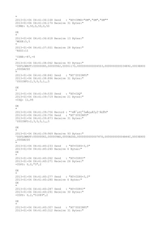 "
2013-01-04 04:41:36:168 Send   : "AT+CPMS="SM","SM","SM""
2013-01-04 04:41:36:174 Receive 31 Bytes:"
+CPMS: 0,50,0,50,0,50

OK
"
2013-01-04 04:41:36:618 Receive 13 Bytes:"
^MODE:5,5
"
2013-01-04 04:41:37:931 Receive 28 Bytes:"
^RSSI:11

^CSNR:-87,-4
"
2013-01-04 04:41:38:062 Receive 93 Bytes:"
^DSFLOWRPT:00000080,00000962,00001170,0000000000006503,0000000000034E92,0003E800
,000DAC00
"
2013-01-04 04:41:38:841 Send   : "AT^SYSINFO"
2013-01-04 04:41:38:896 Receive 31 Bytes:"
^SYSINFO:2,3,0,5,1,,5

OK
"
2013-01-04 04:41:39:530 Send   : "AT+CSQ"
2013-01-04 04:41:39:719 Receive 21 Bytes:"
+CSQ: 11,99

OK
"
2013-01-04 04:41:39:756 Record : "²éÑ¯µ±Ç°ÍøÂçµÄÏµÍ³Ä£Ê½"
2013-01-04 04:41:39:756 Send   : "AT^SYSINFO"
2013-01-04 04:41:39:873 Receive 31 Bytes:"
^SYSINFO:2,3,0,5,1,,5

OK
"
2013-01-04 04:41:39:969 Receive 93 Bytes:"
^DSFLOWRPT:00000082,000009BD,0000B2DD,000000000000787D,000000000004B44C,0003E800
,000DAC00
"
2013-01-04 04:41:40:233 Send   : "AT+COPS=3,0"
2013-01-04 04:41:40:240 Receive 6 Bytes:"
OK
"
2013-01-04 04:41:40:262 Send   : "AT+COPS?
"
2013-01-04 04:41:40:271 Receive 26 Bytes:"
+COPS: 0,0,"3",2

OK
"
2013-01-04 04:41:40:277   Send   : "AT+COPS=3,2"
2013-01-04 04:41:40:280   Receive 6 Bytes:"
OK
"
2013-01-04 04:41:40:287   Send   : "AT+COPS?
"
2013-01-04 04:41:40:291   Receive 30 Bytes:"
+COPS: 0,2,"51089",2

OK
"
2013-01-04 04:41:40:307 Send   : "AT^SYSINFO"
2013-01-04 04:41:40:312 Receive 31 Bytes:"
 