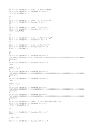 2013-01-04 04:14:27:471 Send   : "AT^SYSINFO"
2013-01-04 04:14:27:491 Receive 31 Bytes:"
^SYSINFO:2,3,0,5,1,,5

OK
"
2013-01-04 04:14:27:501   Send   : "AT+COPS=3,0"
2013-01-04 04:14:27:512   Receive 6 Bytes:"
OK
"
2013-01-04 04:14:27:548   Send   : "AT+COPS?
"
2013-01-04 04:14:27:569   Receive 26 Bytes:"
+COPS: 0,0,"3",2

OK
"
2013-01-04 04:14:27:592   Send   : "AT+COPS=3,2"
2013-01-04 04:14:27:617   Receive 6 Bytes:"
OK
"
2013-01-04 04:14:27:618   Send   : "AT+COPS?
"
2013-01-04 04:14:27:639   Receive 30 Bytes:"
+COPS: 0,2,"51089",2

OK
"
2013-01-04 04:14:27:915 Receive 93 Bytes:"
^DSFLOWRPT:00000028,00000331,00000523,000000000000C40B,000000000007E949,0003E800
,000DAC00
"
2013-01-04 04:14:28:582 Receive 28 Bytes:"
^RSSI:11

^CSNR:-91,-3
"
2013-01-04 04:14:29:920 Receive 93 Bytes:"
^DSFLOWRPT:0000002A,00000000,00000000,000000000000C40B,000000000007E949,0003E800
,000DAC00
"
2013-01-04 04:14:31:730 Receive 28 Bytes:"
^RSSI:11

^CSNR:-90,-3
"
2013-01-04 04:14:31:913 Receive 93 Bytes:"
^DSFLOWRPT:0000002C,00000000,00000000,000000000000C40B,000000000007E949,0003E800
,000DAC00
"
2013-01-04 04:14:33:918 Receive 93 Bytes:"
^DSFLOWRPT:0000002E,00000000,00000000,000000000000C40B,000000000007E949,0003E800
,000DAC00
"
2013-01-04 04:14:34:546 Send   : "AT+CPMS="SM","SM","SM""
2013-01-04 04:14:34:554 Receive 31 Bytes:"
+CPMS: 0,50,0,50,0,50

OK
"
2013-01-04 04:14:34:567 Receive 28 Bytes:"
^RSSI:11

^CSNR:-90,-3
"
2013-01-04 04:14:35:917 Receive 93 Bytes:"
 