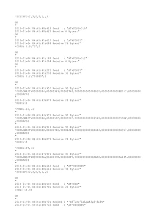 ^SYSINFO:2,3,0,5,1,,5

OK
"
2013-01-04 04:41:40:413   Send   : "AT+COPS=3,0"
2013-01-04 04:41:40:423   Receive 6 Bytes:"
OK
"
2013-01-04 04:41:41:012   Send   : "AT+COPS?
"
2013-01-04 04:41:41:088   Receive 26 Bytes:"
+COPS: 0,0,"3",2

OK
"
2013-01-04 04:41:41:188   Send   : "AT+COPS=3,2"
2013-01-04 04:41:41:204   Receive 6 Bytes:"
OK
"
2013-01-04 04:41:41:225   Send   : "AT+COPS?
"
2013-01-04 04:41:41:238   Receive 30 Bytes:"
+COPS: 0,2,"51089",2

OK
"
2013-01-04 04:41:41:955 Receive 93 Bytes:"
^DSFLOWRPT:00000084,00000949,00001765,0000000000008B10,000000000004E317,0003E800
,000DAC00
"
2013-01-04 04:41:43:878 Receive 28 Bytes:"
^RSSI:11

^CSNR:-85,-4
"
2013-01-04 04:41:43:971 Receive 93 Bytes:"
^DSFLOWRPT:00000086,0000052C,00003D2C,0000000000009569,0000000000055D6F,0003E800
,000DAC00
"
2013-01-04 04:41:45:949 Receive 93 Bytes:"
^DSFLOWRPT:00000088,000007A5,000012F4,000000000000A4B3,0000000000058357,0003E800
,000DAC00
"
2013-01-04 04:41:46:879 Receive 28 Bytes:"
^RSSI:11

^CSNR:-87,-4
"
2013-01-04 04:41:47:949 Receive 93 Bytes:"
^DSFLOWRPT:0000008A,0000037B,00000EF7,000000000000ABA9,000000000005A145,0003E800
,000DAC00
"
2013-01-04 04:41:48:640 Send   : "AT^SYSINFO"
2013-01-04 04:41:48:661 Receive 31 Bytes:"
^SYSINFO:2,3,0,5,1,,5

OK
"
2013-01-04 04:41:48:692 Send   : "AT+CSQ"
2013-01-04 04:41:48:700 Receive 21 Bytes:"
+CSQ: 11,99

OK
"
2013-01-04 04:41:48:701 Record : "²éÑ¯µ±Ç°ÍøÂçµÄÏµÍ³Ä£Ê½"
2013-01-04 04:41:48:702 Send   : "AT^SYSINFO"
 