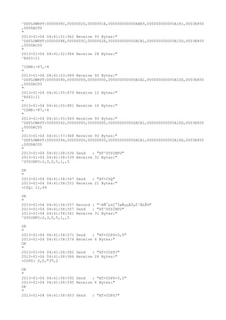 ^DSFLOWRPT:0000008C,00000020,0000001E,000000000000ABE9,000000000005A181,0003E800
,000DAC00
"
2013-01-04 04:41:51:962 Receive 93 Bytes:"
^DSFLOWRPT:0000008E,0000005C,0000002E,000000000000ACA1,000000000005A1DD,0003E800
,000DAC00
"
2013-01-04 04:41:52:964 Receive 28 Bytes:"
^RSSI:11

^CSNR:-87,-4
"
2013-01-04 04:41:53:949 Receive 93 Bytes:"
^DSFLOWRPT:00000090,00000000,00000000,000000000000ACA1,000000000005A1DD,0003E800
,000DAC00
"
2013-01-04 04:41:55:879 Receive 12 Bytes:"
^RSSI:11
"
2013-01-04 04:41:55:881 Receive 16 Bytes:"
^CSNR:-87,-4
"
2013-01-04 04:41:55:949 Receive 93 Bytes:"
^DSFLOWRPT:00000092,00000000,00000000,000000000000ACA1,000000000005A1DD,0003E800
,000DAC00
"
2013-01-04 04:41:57:948 Receive 93 Bytes:"
^DSFLOWRPT:00000094,00000000,00000000,000000000000ACA1,000000000005A1DD,0003E800
,000DAC00
"
2013-01-04 04:41:58:536 Send   : "AT^SYSINFO"
2013-01-04 04:41:58:539 Receive 31 Bytes:"
^SYSINFO:2,3,0,5,1,,5

OK
"
2013-01-04 04:41:58:547 Send   : "AT+CSQ"
2013-01-04 04:41:58:551 Receive 21 Bytes:"
+CSQ: 11,99

OK
"
2013-01-04 04:41:58:557 Record : "²éÑ¯µ±Ç°ÍøÂçµÄÏµÍ³Ä£Ê½"
2013-01-04 04:41:58:557 Send   : "AT^SYSINFO"
2013-01-04 04:41:58:561 Receive 31 Bytes:"
^SYSINFO:2,3,0,5,1,,5

OK
"
2013-01-04 04:41:58:571   Send   : "AT+COPS=3,0"
2013-01-04 04:41:58:574   Receive 6 Bytes:"
OK
"
2013-01-04 04:41:58:582   Send   : "AT+COPS?
"
2013-01-04 04:41:58:586   Receive 26 Bytes:"
+COPS: 0,0,"3",2

OK
"
2013-01-04 04:41:58:592 Send   : "AT+COPS=3,2"
2013-01-04 04:41:58:595 Receive 6 Bytes:"
OK
"
2013-01-04 04:41:58:603 Send   : "AT+COPS?
"
 