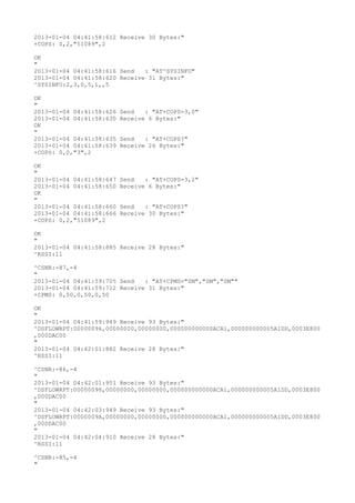 2013-01-04 04:41:58:612 Receive 30 Bytes:"
+COPS: 0,2,"51089",2

OK
"
2013-01-04 04:41:58:616 Send   : "AT^SYSINFO"
2013-01-04 04:41:58:620 Receive 31 Bytes:"
^SYSINFO:2,3,0,5,1,,5

OK
"
2013-01-04 04:41:58:626   Send   : "AT+COPS=3,0"
2013-01-04 04:41:58:630   Receive 6 Bytes:"
OK
"
2013-01-04 04:41:58:635   Send   : "AT+COPS?
"
2013-01-04 04:41:58:639   Receive 26 Bytes:"
+COPS: 0,0,"3",2

OK
"
2013-01-04 04:41:58:647   Send   : "AT+COPS=3,2"
2013-01-04 04:41:58:650   Receive 6 Bytes:"
OK
"
2013-01-04 04:41:58:660   Send   : "AT+COPS?
"
2013-01-04 04:41:58:666   Receive 30 Bytes:"
+COPS: 0,2,"51089",2

OK
"
2013-01-04 04:41:58:885 Receive 28 Bytes:"
^RSSI:11

^CSNR:-87,-4
"
2013-01-04 04:41:59:705 Send   : "AT+CPMS="SM","SM","SM""
2013-01-04 04:41:59:712 Receive 31 Bytes:"
+CPMS: 0,50,0,50,0,50

OK
"
2013-01-04 04:41:59:949 Receive 93 Bytes:"
^DSFLOWRPT:00000096,00000000,00000000,000000000000ACA1,000000000005A1DD,0003E800
,000DAC00
"
2013-01-04 04:42:01:882 Receive 28 Bytes:"
^RSSI:11

^CSNR:-86,-4
"
2013-01-04 04:42:01:951 Receive 93 Bytes:"
^DSFLOWRPT:00000098,00000000,00000000,000000000000ACA1,000000000005A1DD,0003E800
,000DAC00
"
2013-01-04 04:42:03:949 Receive 93 Bytes:"
^DSFLOWRPT:0000009A,00000000,00000000,000000000000ACA1,000000000005A1DD,0003E800
,000DAC00
"
2013-01-04 04:42:04:910 Receive 28 Bytes:"
^RSSI:11

^CSNR:-85,-4
"
 