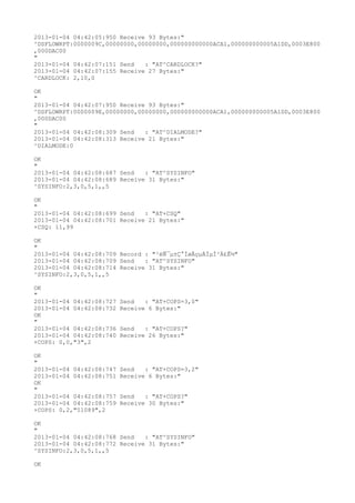 2013-01-04 04:42:05:950 Receive 93 Bytes:"
^DSFLOWRPT:0000009C,00000000,00000000,000000000000ACA1,000000000005A1DD,0003E800
,000DAC00
"
2013-01-04 04:42:07:151 Send   : "AT^CARDLOCK?
"
2013-01-04 04:42:07:155 Receive 27 Bytes:"
^CARDLOCK: 2,10,0

OK
"
2013-01-04 04:42:07:950 Receive 93 Bytes:"
^DSFLOWRPT:0000009E,00000000,00000000,000000000000ACA1,000000000005A1DD,0003E800
,000DAC00
"
2013-01-04 04:42:08:309 Send   : "AT^DIALMODE?
"
2013-01-04 04:42:08:313 Receive 21 Bytes:"
^DIALMODE:0

OK
"
2013-01-04 04:42:08:687 Send   : "AT^SYSINFO"
2013-01-04 04:42:08:689 Receive 31 Bytes:"
^SYSINFO:2,3,0,5,1,,5

OK
"
2013-01-04 04:42:08:699 Send   : "AT+CSQ"
2013-01-04 04:42:08:701 Receive 21 Bytes:"
+CSQ: 11,99

OK
"
2013-01-04 04:42:08:709 Record : "²éÑ¯µ±Ç°ÍøÂçµÄÏµÍ³Ä£Ê½"
2013-01-04 04:42:08:709 Send   : "AT^SYSINFO"
2013-01-04 04:42:08:714 Receive 31 Bytes:"
^SYSINFO:2,3,0,5,1,,5

OK
"
2013-01-04 04:42:08:727   Send   : "AT+COPS=3,0"
2013-01-04 04:42:08:732   Receive 6 Bytes:"
OK
"
2013-01-04 04:42:08:736   Send   : "AT+COPS?
"
2013-01-04 04:42:08:740   Receive 26 Bytes:"
+COPS: 0,0,"3",2

OK
"
2013-01-04 04:42:08:747   Send   : "AT+COPS=3,2"
2013-01-04 04:42:08:751   Receive 6 Bytes:"
OK
"
2013-01-04 04:42:08:757   Send   : "AT+COPS?
"
2013-01-04 04:42:08:759   Receive 30 Bytes:"
+COPS: 0,2,"51089",2

OK
"
2013-01-04 04:42:08:768 Send   : "AT^SYSINFO"
2013-01-04 04:42:08:772 Receive 31 Bytes:"
^SYSINFO:2,3,0,5,1,,5

OK
 