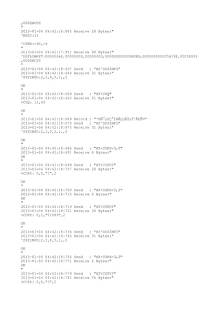 ,000DAC00
"
2013-01-04 04:42:16:885 Receive 28 Bytes:"
^RSSI:11

^CSNR:-90,-4
"
2013-01-04 04:42:17:951 Receive 93 Bytes:"
^DSFLOWRPT:000000A8,00000000,00000000,000000000000B0EA,000000000005A39E,0003E800
,000DAC00
"
2013-01-04 04:42:18:637 Send   : "AT^SYSINFO"
2013-01-04 04:42:18:640 Receive 31 Bytes:"
^SYSINFO:2,3,0,5,1,,5

OK
"
2013-01-04 04:42:18:659 Send   : "AT+CSQ"
2013-01-04 04:42:18:663 Receive 21 Bytes:"
+CSQ: 11,99

OK
"
2013-01-04 04:42:18:669 Record : "²éÑ¯µ±Ç°ÍøÂçµÄÏµÍ³Ä£Ê½"
2013-01-04 04:42:18:670 Send   : "AT^SYSINFO"
2013-01-04 04:42:18:673 Receive 31 Bytes:"
^SYSINFO:2,3,0,5,1,,5

OK
"
2013-01-04 04:42:18:686   Send   : "AT+COPS=3,0"
2013-01-04 04:42:18:691   Receive 6 Bytes:"
OK
"
2013-01-04 04:42:18:699   Send   : "AT+COPS?
"
2013-01-04 04:42:18:707   Receive 26 Bytes:"
+COPS: 0,0,"3",2

OK
"
2013-01-04 04:42:18:709   Send   : "AT+COPS=3,2"
2013-01-04 04:42:18:715   Receive 6 Bytes:"
OK
"
2013-01-04 04:42:18:719   Send   : "AT+COPS?
"
2013-01-04 04:42:18:721   Receive 30 Bytes:"
+COPS: 0,2,"51089",2

OK
"
2013-01-04 04:42:18:736 Send   : "AT^SYSINFO"
2013-01-04 04:42:18:740 Receive 31 Bytes:"
^SYSINFO:2,3,0,5,1,,5

OK
"
2013-01-04 04:42:18:766   Send   : "AT+COPS=3,0"
2013-01-04 04:42:18:771   Receive 6 Bytes:"
OK
"
2013-01-04 04:42:18:779   Send   : "AT+COPS?
"
2013-01-04 04:42:18:782   Receive 26 Bytes:"
+COPS: 0,0,"3",2
 