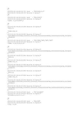OK
"
2013-01-04 04:42:18:791   Send   : "AT+COPS=3,2"
2013-01-04 04:42:18:795   Receive 6 Bytes:"
OK
"
2013-01-04 04:42:18:801   Send   : "AT+COPS?
"
2013-01-04 04:42:18:805   Receive 30 Bytes:"
+COPS: 0,2,"51089",2

OK
"
2013-01-04 04:42:19:894 Receive 28 Bytes:"
^RSSI:11

^CSNR:-88,-4
"
2013-01-04 04:42:19:965 Receive 93 Bytes:"
^DSFLOWRPT:000000AA,00000000,00000000,000000000000B0EA,000000000005A39E,0003E800
,000DAC00
"
2013-01-04 04:42:20:210 Send   : "AT+CPMS="SM","SM","SM""
2013-01-04 04:42:20:226 Receive 31 Bytes:"
+CPMS: 0,50,0,50,0,50

OK
"
2013-01-04 04:42:21:954 Receive 93 Bytes:"
^DSFLOWRPT:000000AC,00000000,00000000,000000000000B0EA,000000000005A39E,0003E800
,000DAC00
"
2013-01-04 04:42:22:886 Receive 12 Bytes:"
^RSSI:11
"
2013-01-04 04:42:22:886 Receive 16 Bytes:"
^CSNR:-93,-4
"
2013-01-04 04:42:23:950 Receive 93 Bytes:"
^DSFLOWRPT:000000AE,00000000,00000000,000000000000B0EA,000000000005A39E,0003E800
,000DAC00
"
2013-01-04 04:42:25:886 Receive 12 Bytes:"
^RSSI:11
"
2013-01-04 04:42:25:888 Receive 16 Bytes:"
^CSNR:-88,-4
"
2013-01-04 04:42:25:950 Receive 93 Bytes:"
^DSFLOWRPT:000000B0,00000360,000000DD,000000000000B7AA,000000000005A559,0003E800
,000DAC00
"
2013-01-04 04:42:27:954 Receive 93 Bytes:"
^DSFLOWRPT:000000B2,00000000,00000000,000000000000B7AA,000000000005A559,0003E800
,000DAC00
"
2013-01-04 04:42:28:620 Send   : "AT^SYSINFO"
2013-01-04 04:42:28:626 Receive 31 Bytes:"
^SYSINFO:2,3,0,5,1,,5

OK
"
2013-01-04 04:42:28:690 Send   : "AT+CSQ"
2013-01-04 04:42:28:695 Receive 21 Bytes:"
+CSQ: 11,99
 