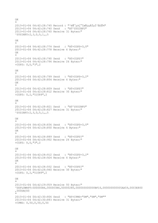 OK
"
2013-01-04 04:42:28:740 Record : "²éÑ¯µ±Ç°ÍøÂçµÄÏµÍ³Ä£Ê½"
2013-01-04 04:42:28:740 Send   : "AT^SYSINFO"
2013-01-04 04:42:28:760 Receive 31 Bytes:"
^SYSINFO:2,3,0,5,1,,5

OK
"
2013-01-04 04:42:28:774   Send   : "AT+COPS=3,0"
2013-01-04 04:42:28:778   Receive 6 Bytes:"
OK
"
2013-01-04 04:42:28:790   Send   : "AT+COPS?
"
2013-01-04 04:42:28:796   Receive 26 Bytes:"
+COPS: 0,0,"3",2

OK
"
2013-01-04 04:42:28:799   Send   : "AT+COPS=3,2"
2013-01-04 04:42:28:804   Receive 6 Bytes:"
OK
"
2013-01-04 04:42:28:809   Send   : "AT+COPS?
"
2013-01-04 04:42:28:812   Receive 30 Bytes:"
+COPS: 0,2,"51089",2

OK
"
2013-01-04 04:42:28:821 Send   : "AT^SYSINFO"
2013-01-04 04:42:28:827 Receive 31 Bytes:"
^SYSINFO:2,3,0,5,1,,5

OK
"
2013-01-04 04:42:28:836   Send   : "AT+COPS=3,0"
2013-01-04 04:42:28:850   Receive 6 Bytes:"
OK
"
2013-01-04 04:42:28:889   Send   : "AT+COPS?
"
2013-01-04 04:42:28:902   Receive 26 Bytes:"
+COPS: 0,0,"3",2

OK
"
2013-01-04 04:42:28:912   Send   : "AT+COPS=3,2"
2013-01-04 04:42:28:924   Receive 6 Bytes:"
OK
"
2013-01-04 04:42:28:932   Send   : "AT+COPS?
"
2013-01-04 04:42:28:940   Receive 30 Bytes:"
+COPS: 0,2,"51089",2

OK
"
2013-01-04 04:42:29:959 Receive 93 Bytes:"
^DSFLOWRPT:000000B4,000003B6,00000280,000000000000BF16,000000000005AA59,0003E800
,000DAC00
"
2013-01-04 04:42:30:806 Send   : "AT+CPMS="SM","SM","SM""
2013-01-04 04:42:30:883 Receive 31 Bytes:"
+CPMS: 0,50,0,50,0,50
 