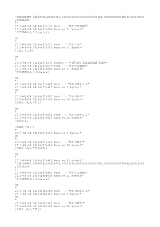 ^DSFLOWRPT:00000030,00000000,00000000,000000000000C40B,000000000007E949,0003E800
,000DAC00
"
2013-01-04 04:14:37:195 Send   : "AT^SYSINFO"
2013-01-04 04:14:37:208 Receive 31 Bytes:"
^SYSINFO:2,3,0,5,1,,5

OK
"
2013-01-04 04:14:37:252 Send   : "AT+CSQ"
2013-01-04 04:14:37:256 Receive 21 Bytes:"
+CSQ: 11,99

OK
"
2013-01-04 04:14:37:272 Record : "²éÑ¯µ±Ç°ÍøÂçµÄÏµÍ³Ä£Ê½"
2013-01-04 04:14:37:273 Send   : "AT^SYSINFO"
2013-01-04 04:14:37:282 Receive 31 Bytes:"
^SYSINFO:2,3,0,5,1,,5

OK
"
2013-01-04 04:14:37:429   Send   : "AT+COPS=3,0"
2013-01-04 04:14:37:442   Receive 6 Bytes:"
OK
"
2013-01-04 04:14:37:502   Send   : "AT+COPS?
"
2013-01-04 04:14:37:509   Receive 26 Bytes:"
+COPS: 0,0,"3",2

OK
"
2013-01-04 04:14:37:615 Send   : "AT+COPS=3,2"
2013-01-04 04:14:37:615 Receive 28 Bytes:"
^RSSI:11

^CSNR:-90,-3
"
2013-01-04 04:14:37:647 Receive 6 Bytes:"
OK
"
2013-01-04 04:14:37:649 Send   : "AT+COPS?
"
2013-01-04 04:14:37:660 Receive 30 Bytes:"
+COPS: 0,2,"51089",2

OK
"
2013-01-04 04:14:37:943 Receive 93 Bytes:"
^DSFLOWRPT:00000032,00000000,00000000,000000000000C40B,000000000007E949,0003E800
,000DAC00
"
2013-01-04 04:14:37:960 Send   : "AT^SYSINFO"
2013-01-04 04:14:38:034 Receive 31 Bytes:"
^SYSINFO:2,3,0,5,1,,5

OK
"
2013-01-04 04:14:38:268   Send   : "AT+COPS=3,0"
2013-01-04 04:14:38:366   Receive 6 Bytes:"
OK
"
2013-01-04 04:14:38:588   Send   : "AT+COPS?
"
2013-01-04 04:14:38:597   Receive 26 Bytes:"
+COPS: 0,0,"3",2
 