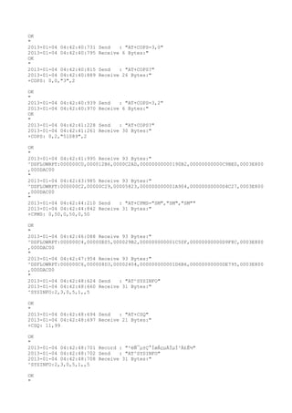 OK
"
2013-01-04 04:42:40:731   Send   : "AT+COPS=3,0"
2013-01-04 04:42:40:795   Receive 6 Bytes:"
OK
"
2013-01-04 04:42:40:815   Send   : "AT+COPS?
"
2013-01-04 04:42:40:889   Receive 26 Bytes:"
+COPS: 0,0,"3",2

OK
"
2013-01-04 04:42:40:939   Send   : "AT+COPS=3,2"
2013-01-04 04:42:40:970   Receive 6 Bytes:"
OK
"
2013-01-04 04:42:41:228   Send   : "AT+COPS?
"
2013-01-04 04:42:41:261   Receive 30 Bytes:"
+COPS: 0,2,"51089",2

OK
"
2013-01-04 04:42:41:995 Receive 93 Bytes:"
^DSFLOWRPT:000000C0,000012B6,0000C2AD,00000000000190B2,00000000000C9BE0,0003E800
,000DAC00
"
2013-01-04 04:42:43:985 Receive 93 Bytes:"
^DSFLOWRPT:000000C2,00000C29,00005823,000000000001A904,00000000000D4C27,0003E800
,000DAC00
"
2013-01-04 04:42:44:210 Send   : "AT+CPMS="SM","SM","SM""
2013-01-04 04:42:44:842 Receive 31 Bytes:"
+CPMS: 0,50,0,50,0,50

OK
"
2013-01-04 04:42:46:088 Receive 93 Bytes:"
^DSFLOWRPT:000000C4,00000E05,000029B2,000000000001C50F,00000000000D9F8C,0003E800
,000DAC00
"
2013-01-04 04:42:47:954 Receive 93 Bytes:"
^DSFLOWRPT:000000C6,000008D3,00002404,000000000001D6B6,00000000000DE795,0003E800
,000DAC00
"
2013-01-04 04:42:48:624 Send   : "AT^SYSINFO"
2013-01-04 04:42:48:660 Receive 31 Bytes:"
^SYSINFO:2,3,0,5,1,,5

OK
"
2013-01-04 04:42:48:694 Send   : "AT+CSQ"
2013-01-04 04:42:48:697 Receive 21 Bytes:"
+CSQ: 11,99

OK
"
2013-01-04 04:42:48:701 Record : "²éÑ¯µ±Ç°ÍøÂçµÄÏµÍ³Ä£Ê½"
2013-01-04 04:42:48:702 Send   : "AT^SYSINFO"
2013-01-04 04:42:48:708 Receive 31 Bytes:"
^SYSINFO:2,3,0,5,1,,5

OK
"
 