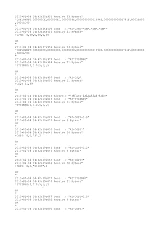 2013-01-04 04:42:55:951 Receive 93 Bytes:"
^DSFLOWRPT:000000CE,000000EC,0000009E,000000000001F94E,00000000000E761F,0003E800
,000DAC00
"
2013-01-04 04:42:56:409 Send   : "AT+CPMS="SM","SM","SM""
2013-01-04 04:42:56:416 Receive 31 Bytes:"
+CPMS: 0,50,0,50,0,50

OK
"
2013-01-04 04:42:57:951 Receive 93 Bytes:"
^DSFLOWRPT:000000D0,00000000,00000000,000000000001F94E,00000000000E761F,0003E800
,000DAC00
"
2013-01-04 04:42:58:979 Send   : "AT^SYSINFO"
2013-01-04 04:42:58:984 Receive 31 Bytes:"
^SYSINFO:2,3,0,5,1,,5

OK
"
2013-01-04 04:42:58:997 Send   : "AT+CSQ"
2013-01-04 04:42:59:000 Receive 21 Bytes:"
+CSQ: 11,99

OK
"
2013-01-04 04:42:59:013 Record : "²éÑ¯µ±Ç°ÍøÂçµÄÏµÍ³Ä£Ê½"
2013-01-04 04:42:59:013 Send   : "AT^SYSINFO"
2013-01-04 04:42:59:018 Receive 31 Bytes:"
^SYSINFO:2,3,0,5,1,,5

OK
"
2013-01-04 04:42:59:029   Send   : "AT+COPS=3,0"
2013-01-04 04:42:59:033   Receive 6 Bytes:"
OK
"
2013-01-04 04:42:59:036   Send   : "AT+COPS?
"
2013-01-04 04:42:59:041   Receive 26 Bytes:"
+COPS: 0,0,"3",2

OK
"
2013-01-04 04:42:59:046   Send   : "AT+COPS=3,2"
2013-01-04 04:42:59:049   Receive 6 Bytes:"
OK
"
2013-01-04 04:42:59:057   Send   : "AT+COPS?
"
2013-01-04 04:42:59:061   Receive 30 Bytes:"
+COPS: 0,2,"51089",2

OK
"
2013-01-04 04:42:59:072 Send   : "AT^SYSINFO"
2013-01-04 04:42:59:076 Receive 31 Bytes:"
^SYSINFO:2,3,0,5,1,,5

OK
"
2013-01-04 04:42:59:087 Send   : "AT+COPS=3,0"
2013-01-04 04:42:59:092 Receive 6 Bytes:"
OK
"
2013-01-04 04:42:59:095 Send   : "AT+COPS?
"
 