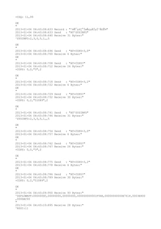 +CSQ: 11,99

OK
"
2013-01-04 04:43:08:633 Record : "²éÑ¯µ±Ç°ÍøÂçµÄÏµÍ³Ä£Ê½"
2013-01-04 04:43:08:633 Send   : "AT^SYSINFO"
2013-01-04 04:43:08:640 Receive 31 Bytes:"
^SYSINFO:2,3,0,5,1,,5

OK
"
2013-01-04 04:43:08:696   Send   : "AT+COPS=3,0"
2013-01-04 04:43:08:700   Receive 6 Bytes:"
OK
"
2013-01-04 04:43:08:708   Send   : "AT+COPS?
"
2013-01-04 04:43:08:712   Receive 26 Bytes:"
+COPS: 0,0,"3",2

OK
"
2013-01-04 04:43:08:718   Send   : "AT+COPS=3,2"
2013-01-04 04:43:08:722   Receive 6 Bytes:"
OK
"
2013-01-04 04:43:08:729   Send   : "AT+COPS?
"
2013-01-04 04:43:08:732   Receive 30 Bytes:"
+COPS: 0,2,"51089",2

OK
"
2013-01-04 04:43:08:741 Send   : "AT^SYSINFO"
2013-01-04 04:43:08:746 Receive 31 Bytes:"
^SYSINFO:2,3,0,5,1,,5

OK
"
2013-01-04 04:43:08:754   Send   : "AT+COPS=3,0"
2013-01-04 04:43:08:757   Receive 6 Bytes:"
OK
"
2013-01-04 04:43:08:762   Send   : "AT+COPS?
"
2013-01-04 04:43:08:767   Receive 26 Bytes:"
+COPS: 0,0,"3",2

OK
"
2013-01-04 04:43:08:775   Send   : "AT+COPS=3,2"
2013-01-04 04:43:08:778   Receive 6 Bytes:"
OK
"
2013-01-04 04:43:08:786   Send   : "AT+COPS?
"
2013-01-04 04:43:08:789   Receive 30 Bytes:"
+COPS: 0,2,"51089",2

OK
"
2013-01-04 04:43:09:950 Receive 93 Bytes:"
^DSFLOWRPT:000000DC,00000000,00000000,000000000001F94E,00000000000E761F,0003E800
,000DAC00
"
2013-01-04 04:43:10:895 Receive 28 Bytes:"
^RSSI:11
 