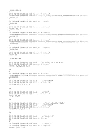 ^CSNR:-88,-4
"
2013-01-04 04:43:11:950 Receive 93 Bytes:"
^DSFLOWRPT:000000DE,00000000,00000000,000000000001F94E,00000000000E761F,0003E800
,000DAC00
"
2013-01-04 04:43:13:895 Receive 12 Bytes:"
^RSSI:11
"
2013-01-04 04:43:13:900 Receive 16 Bytes:"
^CSNR:-91,-4
"
2013-01-04 04:43:13:958 Receive 93 Bytes:"
^DSFLOWRPT:000000E0,00000000,00000000,000000000001F94E,00000000000E761F,0003E800
,000DAC00
"
2013-01-04 04:43:15:950 Receive 93 Bytes:"
^DSFLOWRPT:000000E2,00000000,00000000,000000000001F94E,00000000000E761F,0003E800
,000DAC00
"
2013-01-04 04:43:16:605 Receive 13 Bytes:"
^MODE:5,4
"
2013-01-04 04:43:16:900 Receive 28 Bytes:"
^RSSI:11

^CSNR:-87,-4
"
2013-01-04 04:43:17:292 Send   : "AT+CPMS="SM","SM","SM""
2013-01-04 04:43:17:296 Receive 31 Bytes:"
+CPMS: 0,50,0,50,0,50

OK
"
2013-01-04 04:43:17:951 Receive 93 Bytes:"
^DSFLOWRPT:000000E4,00000000,00000000,000000000001F94E,00000000000E761F,0003E800
,000DAC00
"
2013-01-04 04:43:18:650 Send   : "AT^SYSINFO"
2013-01-04 04:43:18:656 Receive 31 Bytes:"
^SYSINFO:2,3,0,5,1,,4

OK
"
2013-01-04 04:43:18:660 Send   : "AT+CSQ"
2013-01-04 04:43:18:664 Receive 21 Bytes:"
+CSQ: 11,99

OK
"
2013-01-04 04:43:18:671 Record : "²éÑ¯µ±Ç°ÍøÂçµÄÏµÍ³Ä£Ê½"
2013-01-04 04:43:18:671 Send   : "AT^SYSINFO"
2013-01-04 04:43:18:683 Receive 31 Bytes:"
^SYSINFO:2,3,0,5,1,,4

OK
"
2013-01-04 04:43:18:696   Send   : "AT+COPS=3,0"
2013-01-04 04:43:18:699   Receive 6 Bytes:"
OK
"
2013-01-04 04:43:18:708   Send   : "AT+COPS?
"
2013-01-04 04:43:18:711   Receive 26 Bytes:"
+COPS: 0,0,"3",2
 
