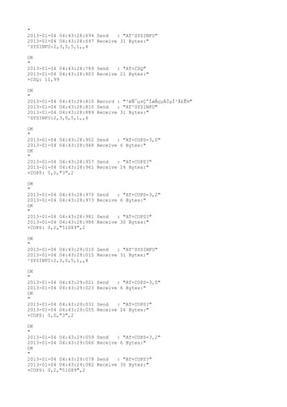 "
2013-01-04 04:43:28:694 Send   : "AT^SYSINFO"
2013-01-04 04:43:28:697 Receive 31 Bytes:"
^SYSINFO:2,3,0,5,1,,4

OK
"
2013-01-04 04:43:28:789 Send   : "AT+CSQ"
2013-01-04 04:43:28:803 Receive 21 Bytes:"
+CSQ: 11,99

OK
"
2013-01-04 04:43:28:810 Record : "²éÑ¯µ±Ç°ÍøÂçµÄÏµÍ³Ä£Ê½"
2013-01-04 04:43:28:810 Send   : "AT^SYSINFO"
2013-01-04 04:43:28:889 Receive 31 Bytes:"
^SYSINFO:2,3,0,5,1,,4

OK
"
2013-01-04 04:43:28:902   Send   : "AT+COPS=3,0"
2013-01-04 04:43:28:948   Receive 6 Bytes:"
OK
"
2013-01-04 04:43:28:957   Send   : "AT+COPS?
"
2013-01-04 04:43:28:961   Receive 26 Bytes:"
+COPS: 0,0,"3",2

OK
"
2013-01-04 04:43:28:970   Send   : "AT+COPS=3,2"
2013-01-04 04:43:28:973   Receive 6 Bytes:"
OK
"
2013-01-04 04:43:28:981   Send   : "AT+COPS?
"
2013-01-04 04:43:28:986   Receive 30 Bytes:"
+COPS: 0,2,"51089",2

OK
"
2013-01-04 04:43:29:010 Send   : "AT^SYSINFO"
2013-01-04 04:43:29:015 Receive 31 Bytes:"
^SYSINFO:2,3,0,5,1,,4

OK
"
2013-01-04 04:43:29:021   Send   : "AT+COPS=3,0"
2013-01-04 04:43:29:023   Receive 6 Bytes:"
OK
"
2013-01-04 04:43:29:031   Send   : "AT+COPS?
"
2013-01-04 04:43:29:055   Receive 26 Bytes:"
+COPS: 0,0,"3",2

OK
"
2013-01-04 04:43:29:059   Send   : "AT+COPS=3,2"
2013-01-04 04:43:29:066   Receive 6 Bytes:"
OK
"
2013-01-04 04:43:29:078   Send   : "AT+COPS?
"
2013-01-04 04:43:29:082   Receive 30 Bytes:"
+COPS: 0,2,"51089",2
 
