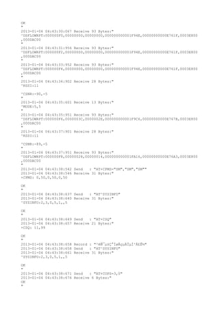 OK
"
2013-01-04 04:43:30:067 Receive 93 Bytes:"
^DSFLOWRPT:000000F0,00000000,00000000,000000000001F94E,00000000000E761F,0003E800
,000DAC00
"
2013-01-04 04:43:31:956 Receive 93 Bytes:"
^DSFLOWRPT:000000F2,00000000,00000000,000000000001F94E,00000000000E761F,0003E800
,000DAC00
"
2013-01-04 04:43:33:952 Receive 93 Bytes:"
^DSFLOWRPT:000000F4,00000000,00000000,000000000001F94E,00000000000E761F,0003E800
,000DAC00
"
2013-01-04 04:43:34:902 Receive 28 Bytes:"
^RSSI:11

^CSNR:-90,-5
"
2013-01-04 04:43:35:601 Receive 13 Bytes:"
^MODE:5,5
"
2013-01-04 04:43:35:951 Receive 93 Bytes:"
^DSFLOWRPT:000000F6,0000003C,0000002E,000000000001F9C6,00000000000E767B,0003E800
,000DAC00
"
2013-01-04 04:43:37:901 Receive 28 Bytes:"
^RSSI:11

^CSNR:-89,-5
"
2013-01-04 04:43:37:951 Receive 93 Bytes:"
^DSFLOWRPT:000000F8,00000028,00000014,000000000001FA16,00000000000E76A3,0003E800
,000DAC00
"
2013-01-04 04:43:38:542 Send   : "AT+CPMS="SM","SM","SM""
2013-01-04 04:43:38:546 Receive 31 Bytes:"
+CPMS: 0,50,0,50,0,50

OK
"
2013-01-04 04:43:38:637 Send   : "AT^SYSINFO"
2013-01-04 04:43:38:640 Receive 31 Bytes:"
^SYSINFO:2,3,0,5,1,,5

OK
"
2013-01-04 04:43:38:649 Send   : "AT+CSQ"
2013-01-04 04:43:38:657 Receive 21 Bytes:"
+CSQ: 11,99

OK
"
2013-01-04 04:43:38:658 Record : "²éÑ¯µ±Ç°ÍøÂçµÄÏµÍ³Ä£Ê½"
2013-01-04 04:43:38:658 Send   : "AT^SYSINFO"
2013-01-04 04:43:38:661 Receive 31 Bytes:"
^SYSINFO:2,3,0,5,1,,5

OK
"
2013-01-04 04:43:38:671 Send   : "AT+COPS=3,0"
2013-01-04 04:43:38:676 Receive 6 Bytes:"
OK
"
 