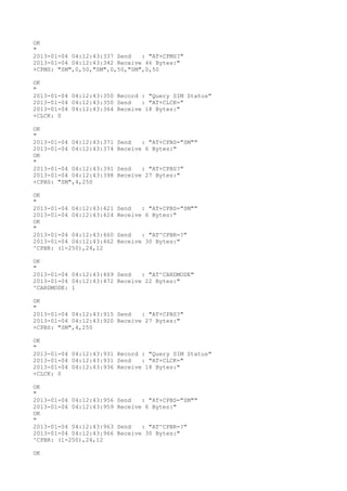 OK
"
2013-01-04 04:12:43:337 Send   : "AT+CPMS?
"
2013-01-04 04:12:43:342 Receive 46 Bytes:"
+CPMS: "SM",0,50,"SM",0,50,"SM",0,50

OK
"
2013-01-04 04:12:43:350 Record : "Query SIM Status"
2013-01-04 04:12:43:350 Send   : "AT+CLCK="
2013-01-04 04:12:43:364 Receive 18 Bytes:"
+CLCK: 0

OK
"
2013-01-04 04:12:43:371   Send   : "AT+CPBS="SM""
2013-01-04 04:12:43:374   Receive 6 Bytes:"
OK
"
2013-01-04 04:12:43:391   Send   : "AT+CPBS?
"
2013-01-04 04:12:43:398   Receive 27 Bytes:"
+CPBS: "SM",4,250

OK
"
2013-01-04 04:12:43:421   Send   : "AT+CPBS="SM""
2013-01-04 04:12:43:424   Receive 6 Bytes:"
OK
"
2013-01-04 04:12:43:460   Send   : "AT^CPBR=?
"
2013-01-04 04:12:43:462   Receive 30 Bytes:"
^CPBR: (1-250),24,12

OK
"
2013-01-04 04:12:43:469 Send   : "AT^CARDMODE"
2013-01-04 04:12:43:472 Receive 22 Bytes:"
^CARDMODE: 1

OK
"
2013-01-04 04:12:43:915 Send   : "AT+CPBS?
"
2013-01-04 04:12:43:920 Receive 27 Bytes:"
+CPBS: "SM",4,250

OK
"
2013-01-04 04:12:43:931 Record : "Query SIM Status"
2013-01-04 04:12:43:931 Send   : "AT+CLCK="
2013-01-04 04:12:43:936 Receive 18 Bytes:"
+CLCK: 0

OK
"
2013-01-04 04:12:43:956   Send   : "AT+CPBS="SM""
2013-01-04 04:12:43:959   Receive 6 Bytes:"
OK
"
2013-01-04 04:12:43:963   Send   : "AT^CPBR=?
"
2013-01-04 04:12:43:966   Receive 30 Bytes:"
^CPBR: (1-250),24,12

OK
 